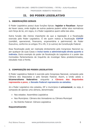 l. 
CURSO ON-LINE – DIREITO CONSTITUCIONAL – TRT/RJ – AJAJ+ExecMand 
PROFESSOR: ROBERTO TRONCOSO 
II. DO PODER LEGISLATIVO 
1. OBSERVAÇÕES GERAIS 
O Poder Legislativo possui duas funções típicas: legislar e fiscalizar. Apesar 
de haver casos, onde órgãos de outros poderes podem editar atos normativos 
com força de lei, em regra, é o Poder Legislativo quem edita tais atos. 
Outra função não menos importante do que a legislação é a fiscalização 
exercida pelo Poder Legislativo. É ele quem realiza a fiscalização COFOP 
(contábil, operacional, financeira, orçamentária e patrimonial) do Poder 
Executivo, conforme os artigos 70 e 49, X (e outros) da Constituição Federal. 
Essa fiscalização pode ser realizada diretamente pelo Congresso Nacional ou 
por qualquer de suas Casas e inclui tanto a administração direta quanto a 
indireta. Outro exemplo do poder de fiscalização do Legislativo é o poder das 
Comissões Parlamentares de Inquérito de investigar fatos predeterminados, 
estudado mais a frente. 
2. COMPOSIÇÃO DO PODER LEGISLATIVO 
O Poder Legislativo federal é exercido pelo Congresso Nacional, composto pela 
Câmara dos Deputados e pelo Senado Federal. Assim, a União adota o 
bicameralismo federativo: enquanto a Câmara dos Deputados 
representa o povo, o Senado Federal representa os estados. 
Já o Poder Legislativo dos estados, DF e municípios é unicameral, ou seja, é 
composto de apenas uma câmara, denominada: 
x Nos estados: Assembleia Legislativa 
x Nos Municípios: Câmara dos Vereadores ou Câmara Municipal 
x No Distrito Federal: Câmara Legislativa 
Esquematizando: 
Prof. Roberto Troncoso www.pontodosconcursos.com.br 5 
 