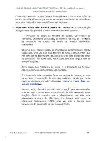 l. 
CURSO ON-LINE – DIREITO CONSTITUCIONAL – TRT/RJ – AJAJ+ExecMand 
PROFESSOR: ROBERTO TRONCOSO 
Congresso Nacional e que sejam incompatíveis com a execução do 
estado de sítio. Observe que nunca se poderá suspender as imunidades 
para atos praticados dentro do Congresso Nacional. 
x Hipóteses onde não haverá perda do mandato: a Constituição 
assegura que não perderá o mandato o deputado ou senador: 
I - investido no cargo de Ministro de Estado, Governador de 
Território, Secretário de Estado, do Distrito Federal, de Território, 
de Prefeitura de Capital ou chefe de missão diplomática 
temporária. 
Observe que, nesses casos, as imunidades parlamentares ficarão 
suspensas, uma vez que elas derivam da função parlamentar (que 
não está sendo desempenhada, pois o sujeito está exercendo cargo 
no Executivo). Por outro lado, não haverá perda do cargo e nem do 
foro privilegiado. 
Além disso, nas hipóteses do inciso I, o Deputado ou Senador 
poderá optar pela remuneração do mandato. 
II - licenciado pela respectiva Casa por motivo de doença, ou para 
tratar, sem remuneração, de interesse particular, desde que, neste 
caso, o afastamento não ultrapasse cento e vinte dias por 
sessão legislativa. 
Nesses casos, não há a possibilidade da opção pela remuneração, 
uma vez que o parlamentar está afastado (e não exercendo outra 
função). Observe também que o afastamento, que não pode 
ultrapassar o prazo de 120 dias, é a licença para tratar de 
interesses particulares (LTIP), uma vez que a licença para 
tratamento de saúde não possui prazo definido. 
Prof. Roberto Troncoso www.pontodosconcursos.com.br 51 
 