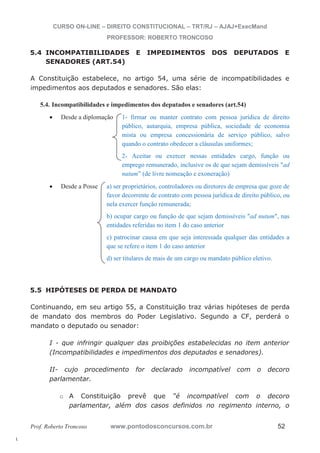 l. 
CURSO ON-LINE – DIREITO CONSTITUCIONAL – TRT/RJ – AJAJ+ExecMand 
PROFESSOR: ROBERTO TRONCOSO 
5.4 INCOMPATIBILIDADES E IMPEDIMENTOS DOS DEPUTADOS E 
SENADORES (ART.54) 
A Constituição estabelece, no artigo 54, uma série de incompatibilidades e 
impedimentos aos deputados e senadores. São elas: 
5.4. Incompatibilidades e impedimentos dos deputados e senadores (art.54) 
x Desde a diplomação 1- firmar ou manter contrato com pessoa jurídica de direito 
público, autarquia, empresa pública, sociedade de economia 
mista ou empresa concessionária de serviço público, salvo 
quando o contrato obedecer a cláusulas uniformes; 
2- Aceitar ou exercer nessas entidades cargo, função ou 
emprego remunerado, inclusive os de que sejam demissíveis ad 
nutum” (de livre nomeação e exoneração) 
x Desde a Posse a) ser proprietários, controladores ou diretores de empresa que goze de 
favor decorrente de contrato com pessoa jurídica de direito público, ou 
nela exercer função remunerada; 
b) ocupar cargo ou função de que sejam demissíveis ad nutum, nas 
entidades referidas no item 1 do caso anterior 
c) patrocinar causa em que seja interessada qualquer das entidades a 
que se refere o item 1 do caso anterior 
d) ser titulares de mais de um cargo ou mandato público eletivo. 
5.5 HIPÓTESES DE PERDA DE MANDATO 
Continuando, em seu artigo 55, a Constituição traz várias hipóteses de perda 
de mandato dos membros do Poder Legislativo. Segundo a CF, perderá o 
mandato o deputado ou senador: 
I - que infringir qualquer das proibições estabelecidas no item anterior 
(Incompatibilidades e impedimentos dos deputados e senadores). 
II- cujo procedimento for declarado incompatível com o decoro 
parlamentar. 
o A Constituição prevê que “é incompatível com o decoro 
parlamentar, além dos casos definidos no regimento interno, o 
Prof. Roberto Troncoso www.pontodosconcursos.com.br 52 
 