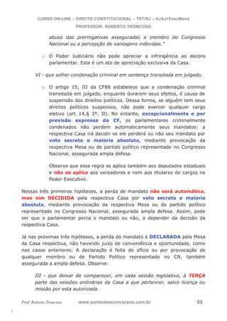 l. 
CURSO ON-LINE – DIREITO CONSTITUCIONAL – TRT/RJ – AJAJ+ExecMand 
PROFESSOR: ROBERTO TRONCOSO 
abuso das prerrogativas asseguradas a membro do Congresso 
Nacional ou a percepção de vantagens indevidas.” 
o O Poder Judiciário não pode apreciar a infringência ao decoro 
parlamentar. Este é um ato de apreciação exclusiva da Casa. 
VI - que sofrer condenação criminal em sentença transitada em julgado. 
o O artigo 15, III da CF88 estabelece que a condenação criminal 
transitada em julgado, enquanto durarem seus efeitos, é causa de 
suspensão dos direitos políticos. Dessa forma, se alguém tem seus 
direitos políticos suspensos, não pode exercer qualquer cargo 
eletivo (art. 14,§ 3º, II). No entanto, excepcionalmente e por 
previsão expressa da CF, os parlamentares criminalmente 
condenados não perdem automaticamente seus mandatos: a 
respectiva Casa irá decidir se ele perderá ou não seu mandato por 
voto secreto e maioria absoluta, mediante provocação da 
respectiva Mesa ou de partido político representado no Congresso 
Nacional, assegurada ampla defesa. 
Observe que essa regra se aplica também aos deputados estaduais 
e não se aplica aos vereadores e nem aos titulares de cargos no 
Poder Executivo. 
Nessas três primeiras hipóteses, a perda de mandato não será automática, 
mas sim DECIDIDA pela respectiva Casa por voto secreto e maioria 
absoluta, mediante provocação da respectiva Mesa ou de partido político 
representado no Congresso Nacional, assegurada ampla defesa. Assim, pode 
ser que o parlamentar perca o mandato ou não, a depender da decisão da 
respectiva Casa. 
Já nas próximas três hipóteses, a perda do mandato é DECLARADA pela Mesa 
da Casa respectiva, não havendo juízo de conveniência e oportunidade, como 
nos casos anteriores. A declaração é feita de ofício ou por provocação de 
qualquer membro ou de Partido Político representado no CN, também 
assegurada a ampla defesa. Observe: 
III - que deixar de comparecer, em cada sessão legislativa, à TERÇA 
parte das sessões ordinárias da Casa a que pertencer, salvo licença ou 
missão por esta autorizada. 
Prof. Roberto Troncoso www.pontodosconcursos.com.br 53 
 