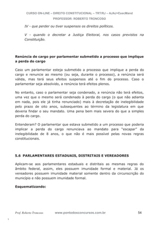 l. 
CURSO ON-LINE – DIREITO CONSTITUCIONAL – TRT/RJ – AJAJ+ExecMand 
PROFESSOR: ROBERTO TRONCOSO 
IV - que perder ou tiver suspensos os direitos políticos. 
V - quando o decretar a Justiça Eleitoral, nos casos previstos na 
Constituição. 
Renúncia de cargo por parlamentar submetido a processo que implique 
a perda do cargo 
Caso um parlamentar esteja submetido a processo que implique a perda do 
cargo e renuncie ao mesmo (ou seja, durante o processo), a renúncia será 
válida, mas terá seus efeitos suspensos até o fim do processo. Caso o 
parlamentar seja absolvido, a renúncia terá efeitos plenos. 
No entanto, caso o parlamentar seja condenado, a renúncia não terá efeitos, 
uma vez que o mesmo será condenado à perda do cargo (o que não adianta 
em nada, pois ele já tinha renunciado) mais à decretação de inelegibilidade 
pelo prazo de oito anos, subsequentes ao término da legislatura em que 
deveria findar o seu mandato. Uma pena bem mais severa do que a simples 
perda do cargo. 
Entenderam? O parlamentar que estava submetido a um processo que poderia 
implicar a perda do cargo renunciava ao mandato para “escapar” da 
inelegibilidade de 8 anos, o que não é mais possível pelas novas regras 
constitucionais. 
5.6 PARLAMENTARES ESTADUAIS, DISTRITAIS E VEREADORES 
Aplicam-se aos parlamentares estaduais e distritais as mesmas regras do 
âmbito federal, assim, eles possuem imunidade formal e material. Já os 
vereadores possuem imunidade material somente dentro da circunscrição do 
município e não possuem imunidade formal. 
Esquematizando: 
Prof. Roberto Troncoso www.pontodosconcursos.com.br 54 
 