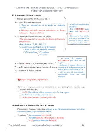 l. 
CURSO ON-LINE – DIREITO CONSTITUCIONAL – TRT/RJ – AJAJ+ExecMand 
PROFESSOR: ROBERTO TRONCOSO 
5.5. Hipóteses de Perda de Mandato 
I – Infringir qualquer das proibições do art. 54 
II – Quebra de decoro parlamentar 
• Abuso de prerrogativas ou percepção de vantagens 
indevidas 
• Judiciário não pode apreciar infringência ao decoro 
parlamentar – Exclusivo da Casa 
VI – Condenação criminal transitada em julgado 
• Não gera, por si só, a suspensão dos direitos políticos dos 
parlamentares 
• Exceção ao art. 15, III + 14,§ 3º, II 
• A Casa tem que decidir pela perda do mandato 
- Regra se aplica aos deputados estaduais 
- NÃO se aplica a - Vereadores 
- Executivo 
III – Faltar a 1/3 das SLO, salvo licença ou missão 
IV – Perder ou tiver suspensos seus direitos políticos 
V – Decretação da Justiça Eleitoral 
Sempre assegurada Ampla Defesa 
- A perda do mandato não é 
automática 
- Ela é DECIDIDA pelas 
Casas: Voto SECRETO e 
MA 
- Para que a Casa decida, 
deve haver provocação da 
Mesa ou de Partido Político 
com representação no CN 
- A perda do mandato é 
DECLARADA pela Mesa da Casa 
respectiva 
- Declaração é feita de ofício ou por 
provocação de qualquer membro ou de 
Partido Político representado no CN 
- não há juízo de conveniência e 
oportunidade, como nos casos 
anteriores 
x Renúncia de cargo por parlamentar submetido a processo que implique a perda do cargo 
(o processo está em curso): ƒ PODE. Mas terá seus efeitos suspensos até o fim do processo. ƒ Se declarada inocência: a renúncia vale ƒ Se declarado culpado: a renúncia NÃO vale 
5.6. Parlamentares estaduais, distritais e vereadores 
x Parlamentares Estaduais e distritais: aplicam-se aos parlamentares estaduais e distritais 
as mesmas regras dos parlamentares federais 
x Vereadores - Têm imunidade MATERIAL 
- Somente dentro da circunscrição do município 
- NÃO possuem imunidade FORMAL 
Prof. Roberto Troncoso www.pontodosconcursos.com.br 55 
 
