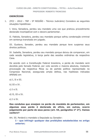 1. (FCC - 2012 - TRF - 5ª REGIÃO - Técnico Judiciário) Considere as seguintes 
l. 
CURSO ON-LINE – DIREITO CONSTITUCIONAL – TRT/RJ – AJAJ+ExecMand 
PROFESSOR: ROBERTO TRONCOSO 
EXERCÍCIOS 
situações hipotéticas: 
I. Vera, Senadora, perdeu seu mandato uma vez que praticou procedimento 
declarado incompatível com o decoro parlamentar. 
II. Fabiola, Senadora, perdeu seu mandato porque sofreu condenação criminal 
em sentença transitada em julgado. 
III. Gustavo, Senador, perdeu seu mandato porque teve suspenso seus 
direitos políticos. 
IV. Isabella, Senadora, perdeu seu mandato porque deixou de comparecer, em 
cada sessão legislativa, à terça parte das sessões ordinárias da respectiva 
Casa. 
De acordo com a Constituição Federal brasileira, a perda do mandato será 
decidida pelo Senado Federal, por voto secreto e maioria absoluta, mediante 
provocação da respectiva Mesa ou de partido político representado no 
Congresso Nacional, assegurada ampla defesa, nas hipóteses indicadas 
APENAS em 
a) I, II e III. 
b) III e IV. 
c) I e II. 
d) II, III e IV. 
e) I e IV. 
Das condutas que ensejam na perda do mandato de parlamentar, em 
algumas essa perda é declarada de ofício, em outras, ocorre 
julgamento por parte de seus pares (art. 54, parágrafos 1º 2º). Vamos 
conferir? 
Art. 55. Perderá o mandato o Deputado ou Senador: 
I - que infringir qualquer das proibições estabelecidas no artigo 
anterior; 
Prof. Roberto Troncoso www.pontodosconcursos.com.br 56 
 