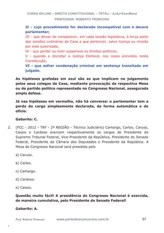 2. (FCC - 2012 - TRF - 2ª REGIÃO - Técnico Judiciário) Camargo, Carlos, Caruso, 
l. 
CURSO ON-LINE – DIREITO CONSTITUCIONAL – TRT/RJ – AJAJ+ExecMand 
PROFESSOR: ROBERTO TRONCOSO 
II - cujo procedimento for declarado incompatível com o decoro 
parlamentar; 
III - que deixar de comparecer, em cada sessão legislativa, à terça parte 
das sessões ordinárias da Casa a que pertencer, salvo licença ou missão 
por esta autorizada; 
IV - que perder ou tiver suspensos os direitos políticos; 
V - quando o decretar a Justiça Eleitoral, nos casos previstos nesta 
Constituição; 
VI - que sofrer condenação criminal em sentença transitada em 
julgado. 
As hipóteses grafadas em azul são as que implicam no julgamento 
pelos seus colegas de Casa, mediante provocação da respectiva Mesa 
ou de partido político representado no Congresso Nacional, assegurada 
ampla defesa. 
Já nas hipóteses em vermelho, não há conversa: o parlamentar tem a 
perda do cargo simplesmente declarada, de forma automática e de 
ofício. 
Gabarito: C. 
Cassio e Cardoso exercem respectivamente os cargos de Presidente do 
Supremo Tribunal Federal, Vice-Presidente da República, Presidente do Senado 
Federal, Presidente da Câmara dos Deputados e Presidente da República. A 
Mesa do Congresso Nacional será presidida pelo 
a) Caruso. 
b) Carlos. 
c) Camargo. 
d) Cardoso. 
e) Cassio. 
Questão muito fácil! A presidência do Congresso Nacional é exercida, 
de maneira cumulativa, pelo Presidente do Senado Federal! 
Gabarito: A. 
Prof. Roberto Troncoso www.pontodosconcursos.com.br 57 
 