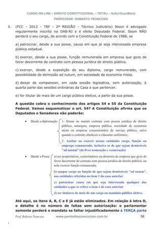 3. (FCC - 2012 - TRF - 2ª REGIÃO - Técnico Judiciário) Ibson é advogado 
l. 
CURSO ON-LINE – DIREITO CONSTITUCIONAL – TRT/RJ – AJAJ+ExecMand 
PROFESSOR: ROBERTO TRONCOSO 
regularmente inscrito na OAB-RJ e é eleito Deputado Federal. Ibson NÃO 
perderá o seu cargo, de acordo com a Constituição Federal de 1988, se 
a) patrocinar, desde a sua posse, causa em que já seja interessada empresa 
pública estadual. 
b) exercer, desde a sua posse, função remunerada em empresa que goze de 
favor decorrente de contrato com pessoa jurídica de direito público. 
c) exercer, desde a expedição do seu diploma, cargo remunerado, com 
possibilidade de demissão ad nutum, em sociedade de economia mista. 
d) deixar de comparecer, em cada sessão legislativa, sem autorização, à 
quarta parte das sessões ordinárias da Casa a que pertencer. 
e) for titular de mais de um cargo público eletivo, a partir da sua posse. 
A questão cobra o conhecimento dos artigos 54 e 55 da Constituição 
Federal. Vamos esquematizar o art. 54? A Constituição afirma que os 
Deputados e Senadores não poderão: 
x Desde a diplomação 1- firmar ou manter contrato com pessoa jurídica de direito 
público, autarquia, empresa pública, sociedade de economia 
mista ou empresa concessionária de serviço público, salvo 
quando o contrato obedecer a cláusulas uniformes; 
2- Aceitar ou exercer nessas entidades cargo, função ou 
emprego remunerado, inclusive os de que sejam demissíveis 
ad nutum” (de livre nomeação e exoneração) 
x Desde a Posse a) ser proprietários, controladores ou diretores de empresa que goze de 
favor decorrente de contrato com pessoa jurídica de direito público, ou 
nela exercer função remunerada; 
b) ocupar cargo ou função de que sejam demissíveis ad nutum, 
nas entidades referidas no item 1 do caso anterior 
c) patrocinar causa em que seja interessada qualquer das 
entidades a que se refere o item 1 do caso anterior 
d) ser titulares de mais de um cargo ou mandato público eletivo. 
Até aqui, os itens A, B, C e E já estão eliminados. Em relação à letra D, 
o detalhe é no número de faltas sem autorização: o parlamentar 
somente perderá o mandato se faltar injustificadamente à TERÇA parte 
Prof. Roberto Troncoso www.pontodosconcursos.com.br 58 
 