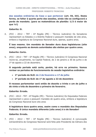 4. (FCC - 2012 - TRT - 6ª Região (PE) - Técnico Judiciário) Os Senadores 
5. (FCC - 2012 - TRT - 6ª Região (PE) - Técnico Judiciário) O Congresso Nacional 
6. (FCC - 2012 - TRT - 6ª Região (PE) - Técnico Judiciário) Os Deputados Federais 
7. (FCC - 2012 - TRT - 6ª Região (PE) - Técnico Judiciário) A convocação 
l. 
CURSO ON-LINE – DIREITO CONSTITUCIONAL – TRT/RJ – AJAJ+ExecMand 
PROFESSOR: ROBERTO TRONCOSO 
das sessões ordinárias da Casa a que pertencer (art. 55, III). Desta 
forma, se faltar à quarta parte das sessões, ainda não se configurará a 
perda de mandato. (para os matemáticos de plantão: 1/3 é maior do 
que ¼!) 
Gabarito: D. 
representam os Estados e o Distrito Federal e possuem mandato de oito anos, 
embora a legislatura do Congresso Nacional dure, apenas, quatro anos. 
É isso mesmo. Um mandato de Senador dura duas legislaturas (oito 
anos), enquanto as demais autoridades são eleitas por quatro anos. 
Gabarito: Certo. 
reúne-se, anualmente, na Capital Federal, de 2 de janeiro a 30 de junho e de 
1º de agosto a 22 de dezembro. 
O segundo período está certo, porém, há erro no primeiro. Vamos 
revisar os períodos de funcionamento da sessão legislativa ordinária: 
x 1º período da SLO: de 2 de fevereiro a 17 de julho 
x 2º período da SLO: de 1º de agosto a 22 de dezembro 
O recesso parlamentar será então de dezoito a trinta e um de julho e 
de vinte e três de dezembro a primeiro de fevereiro. 
Gabarito: Errado. 
representam o povo e possuem mandato de quatro anos, embora a legislatura 
do Congresso Nacional dure oito anos 
A legislatura dura quatro anos, assim como o mandato dos Deputados 
Federais. O único mandato diferente (oito anos) é o de Senador! 
Gabarito: Errado. 
extraordinária do Congresso Nacional será feita pelo Presidente da Câmara dos 
Prof. Roberto Troncoso www.pontodosconcursos.com.br 59 
 