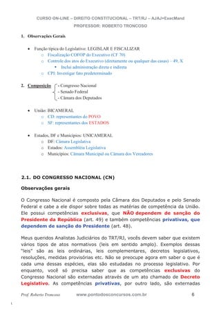 l. 
CURSO ON-LINE – DIREITO CONSTITUCIONAL – TRT/RJ – AJAJ+ExecMand 
PROFESSOR: ROBERTO TRONCOSO 
1. Observações Gerais 
x Função típica do Legislativo: LEGISLAR E FISCALIZAR 
o Fiscalização COFOP do Executivo (CF 70) 
o Controle dos atos do Executivo (diretamente ou qualquer das casas) – 49, X ƒ Inclui administração direta e indireta 
o CPI: Investigar fato predeterminado 
2. Composição - Congresso Nacional 
- Senado Federal 
- Câmara dos Deputados 
x União: BICAMERAL 
o CD: representantes do POVO 
o SF: representantes dos ESTADOS 
x Estados, DF e Municípios: UNICAMERAL 
o DF: Câmara Legislativa 
o Estados: Assembléia Legislativa 
o Municípios: Câmara Municipal ou Câmara dos Vereadores 
2.1. DO CONGRESSO NACIONAL (CN) 
Observações gerais 
O Congresso Nacional é composto pela Câmara dos Deputados e pelo Senado 
Federal e cabe a ele dispor sobre todas as matérias de competência da União. 
Ele possui competências exclusivas, que NÃO dependem de sanção do 
Presidente da República (art. 49) e também competências privativas, que 
dependem de sanção do Presidente (art. 48). 
Meus queridos Analistas Judiciários do TRT/RJ, vocês devem saber que existem 
vários tipos de atos normativos (leis em sentido amplo). Exemplos dessas 
“leis” são as leis ordinárias, leis complementares, decretos legislativos, 
resoluções, medidas provisórias etc. Não se preocupe agora em saber o que é 
cada uma dessas espécies, elas são estudadas no processo legislativo. Por 
enquanto, você só precisa saber que as competências exclusivas do 
Congresso Nacional são externadas através de um ato chamado de Decreto 
Legislativo. As competências privativas, por outro lado, são externadas 
Prof. Roberto Troncoso www.pontodosconcursos.com.br 6 
 