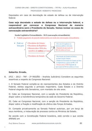 - Em caso de urgência ou 
interesse público relevante 
- Depende da aprovação da 
MA de ambas as Casas 
- Decretação de Estado de Defesa 
ou Intervenção Federal 
- Pedido de decretação de Estado de Sítio 
- Compromisso e posse do PR e VP 
- Nesses casos, NÃO depende de 
aprovação da MA de ambas as Casas 
8. (FCC - 2012 - TRF - 2ª REGIÃO - Analista Judiciário) Considere as seguintes 
l. 
CURSO ON-LINE – DIREITO CONSTITUCIONAL – TRT/RJ – AJAJ+ExecMand 
PROFESSOR: ROBERTO TRONCOSO 
Deputados em caso de decretação de estado de defesa ou de intervenção 
federal. 
Caso seja decretado o estado de defesa ou a intervenção federal, o 
responsável por convocar o Congresso Nacional de maneira 
extraordinária será o Presidente do Senado. Vamos revisar os casos de 
convocação extraordinária? 
Sessão Legislativa Extraordinária – SLE (convocação extraordinária) 
x Vedado pagamento de parcela indenizatória em razão de convocação extraordinária 
x Pode ser • Presidente da Câmara 
feita pelo • Presidente da República 
• Maioria (não é MA) dos 
membros de ambas as Casas 
• Presidente do Senado 
Gabarito: Errado. 
assertivas a respeito do Congresso Nacional: 
I. O Senado Federal compõe-se de representantes dos Estados e do Distrito 
Federal, eleitos segundo o princípio majoritário. Cada Estado e o Distrito 
Federal elegerão três Senadores, com mandato de oito anos. 
II. Cabe ao Congresso Nacional, com a sanção do Presidente da República, 
dispor sobre a transferência temporária da sede do Governo Federal. 
III. Cabe ao Congresso Nacional, com a sanção do Presidente da República, 
dispor sobre a fixação e modificação do efetivo das Forças Armadas. 
IV. Compete privativamente ao Senado Federal autorizar, por um terço de 
seus membros, a instauração de processo contra os Ministros de Estado. 
De acordo com a Constituição Federal brasileira, está correto o que consta 
APENAS em 
Prof. Roberto Troncoso www.pontodosconcursos.com.br 60 
 