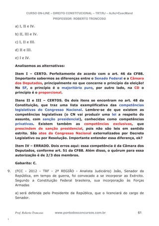 9. (FCC - 2012 - TRF - 2ª REGIÃO - Analista Judiciário) João, Senador da 
l. 
CURSO ON-LINE – DIREITO CONSTITUCIONAL – TRT/RJ – AJAJ+ExecMand 
PROFESSOR: ROBERTO TRONCOSO 
a) I, II e IV. 
b) II, III e IV. 
c) I, II e III. 
d) II e III. 
e) I e IV. 
Analisemos as alternativas: 
Item I – CERTO. Perfeitamente de acordo com o art. 46 da CF88. 
Importante sabermos as diferenças entre o Senado Federal e a Câmara 
dos Deputados, principalmente no que concerne o princípio da eleição! 
No SF, o princípio é o majoritário puro, por outro lado, na CD o 
princípio é o proporcional. 
Itens II e III – CERTOS. Os dois itens se encontram no art. 48 da 
Constituição, que traz uma lista exemplificativa das competências 
legislativas do Congresso Nacional. Lembre-se de que existem as 
competências legislativas (o CN vai produzir uma lei a respeito do 
assunto, com sanção presidencial), conhecidas como competências 
privativas. Existem também as competências exclusivas, que 
prescindem de sanção presidencial, pois não são leis em sentido 
estrito. São atos do Congresso Nacional externalizados por Decreto 
Legislativo ou por Resolução. Importante entender essa diferença, ok? 
Item IV – ERRADO. Dois erros aqui: essa competência é da Câmara dos 
Deputados, conforme art. 51 da CF88. Além disso, o quórum para essa 
autorização é de 2/3 dos membros. 
Gabarito: C. 
República, em tempo de guerra, foi convocado a se incorporar ao Exército. 
Segundo a Constituição Federal brasileira, sua incorporação às Forças 
Armadas 
a) será deferida pelo Presidente da República, que o licenciará do cargo de 
Senador. 
Prof. Roberto Troncoso www.pontodosconcursos.com.br 61 
 