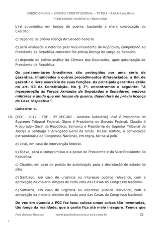 10. (FCC - 2012 - TRF - 2ª REGIÃO - Analista Judiciário) José é Presidente do 
l. 
CURSO ON-LINE – DIREITO CONSTITUCIONAL – TRT/RJ – AJAJ+ExecMand 
PROFESSOR: ROBERTO TRONCOSO 
b) é automática em tempo de guerra, bastando a mera convocação do 
Exército. 
c) depende de prévia licença do Senado Federal. 
d) será analisada e deferida pelo Vice-Presidente da República, competindo ao 
Presidente da República conceder-lhe prévia licença do cargo de Senador. 
e) depende de prévia análise da Câmara dos Deputados, após autorização do 
Presidente da República. 
Os parlamentares brasileiros são protegidos por uma série de 
garantias, imunidades e outros procedimentos diferenciados, a fim de 
garantir o livre exercício de suas funções. As principais garantias estão 
no art. 53 da Constituição. No § 7º, encontramos o seguinte: “A 
incorporação às Forças Armadas de Deputados e Senadores, embora 
militares e ainda que em tempo de guerra, dependerá de prévia licença 
da Casa respectiva”. 
Gabarito: C. 
Supremo Tribunal Federal, Olavo é Presidente do Senado Federal, Claudio é 
Procurador-Geral da República, Samarco é Presidente do Superior Tribunal de 
Justiça e Santiago é Advogado-Geral da União. Nesse sentido, a convocação 
extraordinária do Congresso Nacional, em regra, far-se-á pelo 
a) José, em caso de intervenção federal. 
b) Olavo, para o compromisso e a posse do Presidente e do Vice-Presidente da 
República. 
c) Claudio, em caso de pedido de autorização para a decretação de estado de 
sítio. 
d) Santiago, em caso de urgência ou interesse público relevante, com a 
aprovação da maioria simples de cada uma das Casas do Congresso Nacional. 
e) Samarco, em caso de urgência ou interesse público relevante, com a 
aprovação da maioria simples de cada uma das Casas do Congresso Nacional. 
De vez em quando a FCC faz isso: coloca umas coisas tão inventadas, 
tão longe da realidade, que a gente fica até meio inseguro. Temos que 
Prof. Roberto Troncoso www.pontodosconcursos.com.br 62 
 