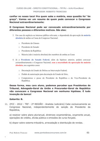 11. (FCC - 2012 - TRF - 2ª REGIÃO - Analista Judiciário) Cabe exclusivamente ao 
l. 
CURSO ON-LINE – DIREITO CONSTITUCIONAL – TRT/RJ – AJAJ+ExecMand 
PROFESSOR: ROBERTO TRONCOSO 
confiar no nosso taco! Pra quem sabe a matéria, essa questão foi “de 
graça”. Vamos ver um resumo de quem pode convocar o Congresso 
Nacional extraordinariamente: 
O Congresso Nacional pode ser convocado extraordinariamente por 
diferentes pessoas e diferentes motivos. São eles: 
3. Em caso de urgência ou interesse público relevante, e dependendo da aprovação da maioria 
absoluta de ambas as Casas do Congresso Nacional: 
o Presidente da Câmara 
o Presidente do Senado 
o Presidente da República 
o Maioria (não é maioria absoluta) dos membros de ambas as Casas 
4. Já o Presidente do Senado Federal, além da hipótese anterior, poderá convocar 
extraordinariamente o Congresso Nacional, sem a necessidade da aprovação da maioria 
absoluta, nos seguintes casos: 
o Decretação de Estado de Defesa ou Intervenção Federal; 
o Pedido de autorização para decretação de Estado de Sítio; 
o Compromisso e posse do Presidente da República e do Vice-Presidente da 
República. 
Dessa forma, meu caro aluno, podemos perceber que Presidentes de 
Tribunal, Advogado-Geral da União e Procurador-Geral da República 
não convocam o Congresso Nacional em nenhuma hipótese. É tudo 
invenção da banca! 
Gabarito: B. 
Congresso Nacional, independentemente de sanção do Presidente da 
República, 
a) resolver sobre plano plurianual, diretrizes orçamentárias, orçamento anual, 
operações de crédito, dívida pública e emissões de curso forçado. 
b) dispor sobre sistema tributário, arrecadação e distribuição de rendas. 
Prof. Roberto Troncoso www.pontodosconcursos.com.br 63 
 