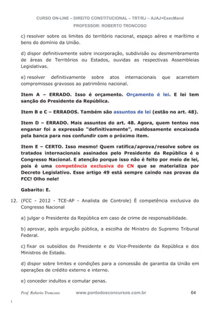 12. (FCC - 2012 - TCE-AP - Analista de Controle) É competência exclusiva do 
l. 
CURSO ON-LINE – DIREITO CONSTITUCIONAL – TRT/RJ – AJAJ+ExecMand 
PROFESSOR: ROBERTO TRONCOSO 
c) resolver sobre os limites do território nacional, espaço aéreo e marítimo e 
bens do domínio da União. 
d) dispor definitivamente sobre incorporação, subdivisão ou desmembramento 
de áreas de Territórios ou Estados, ouvidas as respectivas Assembleias 
Legislativas. 
e) resolver definitivamente sobre atos internacionais que acarretem 
compromissos gravosos ao patrimônio nacional. 
Item A – ERRADO. Isso é orçamento. Orçamento é lei. E lei tem 
sanção do Presidente da República. 
Item B e C – ERRADOS. Também são assuntos de lei (estão no art. 48). 
Item D – ERRADO. Mais assuntos do art. 48. Agora, quem tentou nos 
enganar foi a expressão “definitivamente”, maldosamente encaixada 
pela banca para nos confundir com o próximo item. 
Item E – CERTO. Isso mesmo! Quem ratifica/aprova/resolve sobre os 
tratados internacionais assinados pelo Presidente da República é o 
Congresso Nacional. E atenção porque isso não é feito por meio de lei, 
pois é uma competência exclusiva do CN que se materializa por 
Decreto Legislativo. Esse artigo 49 está sempre caindo nas provas da 
FCC! Olho nele! 
Gabarito: E. 
Congresso Nacional 
a) julgar o Presidente da República em caso de crime de responsabilidade. 
b) aprovar, após arguição pública, a escolha de Ministro do Supremo Tribunal 
Federal. 
c) fixar os subsídios do Presidente e do Vice-Presidente da República e dos 
Ministros de Estado. 
d) dispor sobre limites e condições para a concessão de garantia da União em 
operações de crédito externo e interno. 
e) conceder indultos e comutar penas. 
Prof. Roberto Troncoso www.pontodosconcursos.com.br 64 
 