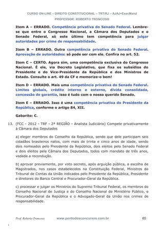 13. (FCC - 2012 - TRF - 2ª REGIÃO - Analista Judiciário) Compete privativamente 
l. 
CURSO ON-LINE – DIREITO CONSTITUCIONAL – TRT/RJ – AJAJ+ExecMand 
PROFESSOR: ROBERTO TRONCOSO 
Item A – ERRADO. Competência privativa do Senado Federal. Lembre-se 
que entre o Congresso Nacional, a Câmara dos Deputados e o 
Senado Federal, só este último tem competência para julgar 
autoridades por crime de responsabilidade. 
Item B – ERRADO. Outra competência privativa do Senado Federal. 
Aprovação de autoridades: só pode ser com ele. Confira no art. 52. 
Item C – CERTO. Agora sim, uma competência exclusiva do Congresso 
Nacional. É ele, via Decreto Legislativo, que fixa os subsídios do 
Presidente e do Vice-Presidente da República e dos Ministros de 
Estado. Consulte o art. 49 da CF e memorize-o bem! 
Item D – ERRADO. Mais uma competência privativa do Senado Federal. 
Limites globais, crédito interno e externo, dívida consolidada, 
concessão de garantia, isso é tudo com o nosso querido Senado. 
Item E – ERRADO. Isso é uma competência privativa do Presidente da 
República, conforme o artigo 84, XII. 
Gabarito: C. 
à Câmara dos Deputados 
a) eleger membros do Conselho da República, sendo que dele participam seis 
cidadãos brasileiros natos, com mais de trinta e cinco anos de idade, sendo 
dois nomeados pelo Presidente da República, dois eleitos pelo Senado Federal 
e dois eleitos pela Câmara dos Deputados, todos com mandato de três anos, 
vedada a recondução. 
b) aprovar previamente, por voto secreto, após arguição pública, a escolha de 
Magistrados, nos casos estabelecidos na Constituição Federal, Ministros do 
Tribunal de Contas da União indicados pelo Presidente da República, Presidente 
e diretores do Banco Central e Procurador-Geral da República. 
c) processar e julgar os Ministros do Supremo Tribunal Federal, os membros do 
Conselho Nacional de Justiça e do Conselho Nacional do Ministério Público, o 
Procurador-Geral da República e o Advogado-Geral da União nos crimes de 
responsabilidade. 
Prof. Roberto Troncoso www.pontodosconcursos.com.br 65 
 
