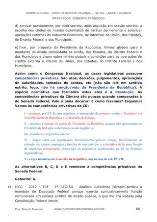 14. (FCC - 2012 - TRF - 2ª REGIÃO - Analista Judiciário) Olimpio perdeu o 
l. 
CURSO ON-LINE – DIREITO CONSTITUCIONAL – TRT/RJ – AJAJ+ExecMand 
PROFESSOR: ROBERTO TRONCOSO 
d) aprovar previamente, por voto secreto, após arguição em sessão secreta, a 
escolha dos chefes de missão diplomática de caráter permanente e autorizar 
operações externas de natureza financeira, de interesse da União, dos Estados, 
do Distrito Federal e dos Municípios. 
e) fixar, por proposta do Presidente da República, limites globais para o 
montante da dívida consolidada da União, dos Estados, do Distrito Federal e 
dos Municípios e dispor sobre limites globais e condições para as operações de 
crédito externo e interno da União, dos Estados, do Distrito Federal e dos 
Municípios. 
Assim como o Congresso Nacional, as casas legislativas possuem 
competências privativas. São atos, decisões, julgamentos, aprovações 
de autoridades, tomadas de contas, etc (não são leis em sentido 
estrito, logo, não há sanção/veto do Presidente da República). A 
espécie normativa que formaliza estes atos é a Resolução. As 
competências privativas da Câmara são poucas quando comparadas à 
do Senado Federal. Vale a pena decorar! E como fazemos? Esquema! 
Vamos às competências privativas da CD: 
I - autorizar, por 2/3 de seus membros, a instauração de processo contra o Presidente e o 
Vice-Presidente da República e os Ministros de Estado; 
II - proceder à tomada de contas do Presidente da República, quando não apresentadas ao 
CN dentro de 60d após a abertura da sessão legislativa; 
III - elaborar seu regimento interno; 
IV – dispor sobre sua organização, funcionamento, polícia, criação, transformação ou 
extinção dos cargos, empregos e funções de seus serviços, e a iniciativa de lei para fixação 
da respectiva remuneração, observados os parâmetros estabelecidos na lei de diretrizes 
orçamentárias; 
V - eleger membros do Conselho da República, nos termos do art. 89, VII. 
As alternativas B, C, D e E remetem a competências privativas do 
Senado Federal. 
Gabarito: A. 
mandato de Deputado Federal porque exercia cumulativamente função 
remunerada em pessoa jurídica de direito público, o que lhe era vedado pela 
Constituição Federal desde 
Prof. Roberto Troncoso www.pontodosconcursos.com.br 66 
 