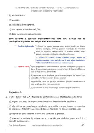 15. (FCC - 2012 - TCE-AP - Técnico de Controle Externo) Os Deputados Federais 
l. 
CURSO ON-LINE – DIREITO CONSTITUCIONAL – TRT/RJ – AJAJ+ExecMand 
PROFESSOR: ROBERTO TRONCOSO 
a) a candidatura. 
b) a posse. 
c) a expedição do diploma. 
d) seis meses antes das eleições. 
e) doze meses antes das eleições. 
Este assunto é cobrado frequentemente pela FCC. Vamos ver as 
proibições impostas aos Deputados e Senadores: 
x Desde a diplomação 1- firmar ou manter contrato com pessoa jurídica de direito 
público, autarquia, empresa pública, sociedade de economia 
mista ou empresa concessionária de serviço público, salvo 
quando o contrato obedecer a cláusulas uniformes; 
2- Aceitar ou exercer nessas entidades cargo, função ou 
emprego remunerado, inclusive os de que sejam demissíveis 
ad nutum” (de livre nomeação e exoneração) 
x Desde a Posse a) ser proprietários, controladores ou diretores de empresa que goze de 
favor decorrente de contrato com pessoa jurídica de direito público, ou 
nela exercer função remunerada; 
b) ocupar cargo ou função de que sejam demissíveis ad nutum, nas 
entidades referidas no item 1 do caso anterior 
c) patrocinar causa em que seja interessada qualquer das entidades a 
que se refere o item 1 do caso anterior 
d) ser titulares de mais de um cargo ou mandato público eletivo. 
Gabarito: C. 
a) julgam processo de impeachment contra o Presidente da República. 
b) são eleitos por suas bases estaduais, na medida em que devem representar 
os interesses federativos de seus Estados-Membros no Congresso Nacional. 
c) elegem-se pelo sistema majoritário com dois suplentes. 
d) possuem mandato de quatro anos, podendo ser reeleitos para um único 
período subsequente. 
Prof. Roberto Troncoso www.pontodosconcursos.com.br 67 
 