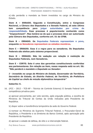 16. (FCC - 2012 - TCE-AP - Técnico de Controle Externo) O Senado Federal tem 
l. 
CURSO ON-LINE – DIREITO CONSTITUCIONAL – TRT/RJ – AJAJ+ExecMand 
PROFESSOR: ROBERTO TRONCOSO 
e) não perderão o mandato se forem investidos no cargo de Ministro do 
Estado. 
Item A – ERRADO. Segundo a Constituição, entre o Congresso 
Nacional, a Câmara dos Deputados e o Senado Federal, só este último 
tem competência para julgar autoridades por crime de 
responsabilidade. Esse processo é popularmente conhecido como 
“Impeachment”. Mas lembre-se de que o processo deve ser autorizado 
pela Câmara dos Deputados, conforme art. 51 da CF88. 
Item B – ERRADO. Os Deputados Federais representam o povo, 
enquanto os Senadores representam os estados-membros. 
Item C – ERRADO. Essa é a regra para os senadores. Os Deputados 
Federais são eleitos pelo sistema proporcional. 
Item D – ERRADO. Não há vedação em relação à reeleição de 
Deputados Federais, nem Senadores. 
Item E – CERTO. Esta é uma das garantias constitucionais conferidas 
aos parlamentares. Em relação ao item, nossa resposta está no art. 56: 
“Não perderá o mandato o Deputado ou Senador: 
I - investido no cargo de Ministro de Estado, Governador de Território, 
Secretário de Estado, do Distrito Federal, de Território, de Prefeitura 
de Capital ou chefe de missão diplomática temporária” 
Gabarito: E. 
competência privativa para 
a) aprovar previamente, por voto secreto, após arguição pública, a escolha de 
Ministros do Tribunal de Contas da União indicados pelo Presidente da 
República. 
b) dispor sobre a transferência temporária da sede do Governo Federal. 
c) nomear os Ministros do Supremo Tribunal Federal, o Procurador-Geral da 
República, o Presidente e os Diretores do Banco Central, após aprovação pelo 
Presidente da República. 
d) aprovar o estado de defesa, de sítio e a intervenção federal. 
Prof. Roberto Troncoso www.pontodosconcursos.com.br 68 
 