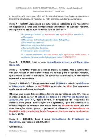 l. 
CURSO ON-LINE – DIREITO CONSTITUCIONAL – TRT/RJ – AJAJ+ExecMand 
PROFESSOR: ROBERTO TRONCOSO 
e) permitir, nos casos previstos em lei complementar, que forças estrangeiras 
transitem pelo território nacional ou nele permaneçam temporariamente. 
Item A – CERTO. Aprovação de autoridades indicadas pelo Presidente 
da República é uma das competências privativas do Senado Federal. 
Mas quem são essas autoridades? Vamos conferir? 
III - aprovar previamente, por voto secreto, após arguição pública, a escolha de: 
a) Magistrados, 
b) Ministros do TCU indicados pelo Presidente da República; 
c) Governador de Territórios; 
d) Presidente e diretores do banco central; 
e) Procurador-Geral da República; 
f) outros cargos que a lei determinar; 
IV - aprovar previamente, por voto secreto, após arguição em sessão secreta, a 
escolha dos chefes de missão diplomática de caráter PERMANENTE; 
Item B – ERRADO. Isso é uma competência privativa do Congresso 
Nacional. 
Item C – ERRADO. Pessoal, a banca trocou as bolas. Mas a gente não 
vai cair nessa! O presidente indica os nomes para o Senado Federal, 
que aprova ou não a indicação. Se aprovada a indicação, o Presidente 
nomeará a autoridade. 
Item D – ERRADO. O Congresso Nacional APROVA o estado de defesa e 
a intervenção federal e AUTORIZA o estado de sítio (ou suspende 
qualquer uma dessas medidas). 
Observe que essas três medidas devem ser apreciadas pelo CN, mas o 
momento pode variar. O estado de defesa e a intervenção federal são 
APROVADOS pelo CN, dessa forma, o Presidente da República os 
decreta sem pedir autorização ao Legislativo, que só apreciará a 
medida depois de tomada. Por outro lado, no estado de sítio, por ser 
uma situação muito grave, o processo é diferente: o Presidente da 
República solicita autorização do Congresso Nacional antes de decretá-lo 
(art. 137). 
Item E – ERRADO. Essa é uma competência do Presidente da 
República, expressa no art. 84, XXII. 
Gabarito: A. 
Prof. Roberto Troncoso www.pontodosconcursos.com.br 69 
 