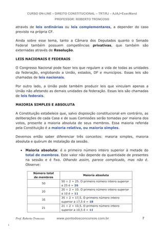 l. 
CURSO ON-LINE – DIREITO CONSTITUCIONAL – TRT/RJ – AJAJ+ExecMand 
PROFESSOR: ROBERTO TRONCOSO 
através de leis ordinárias ou leis complementares, a depender do caso 
previsto na própria CF. 
Ainda sobre esse tema, tanto a Câmara dos Deputados quanto o Senado 
Federal também possuem competências privativas, que também são 
externadas através de Resolução. 
LEIS NACIONAIS E FEDERAIS 
O Congresso Nacional pode fazer leis que regulam a vida de todas as unidades 
da federação, englobando a União, estados, DF e municípios. Essas leis são 
chamadas de leis nacionais. 
Por outro lado, a União pode também produzir leis que vinculam apenas a 
União não afetando as demais unidades da federação. Essas leis são chamadas 
de leis federais. 
MAIORIA SIMPLES E ABSOLUTA 
A Constituição estabelece que, salvo disposição constitucional em contrário, as 
deliberações de cada Casa e de suas Comissões serão tomadas por maioria dos 
votos, presente a maioria absoluta de seus membros. Essa maioria referida 
pela Constituição é a maioria relativa, ou maioria simples. 
Devemos então saber diferenciar três conceitos: maioria simples, maioria 
absoluta e quórum de instalação da sessão. 
x Maioria absoluta: é o primeiro número inteiro superior à metade do 
total de membros. Este valor não depende da quantidade de presentes 
na sessão e é fixo. Olhando assim, parece complicado, mas não é. 
Observe: 
Número total 
de membros 
Maioria absoluta 
50 
50 ÷ 2 = 25. O primeiro número inteiro superior 
a 25 é = 26 
20 
20 ÷ 2 = 10. O primeiro número inteiro superior 
a 10 é = 11 
35 
35 ÷ 2 = 17,5. O primeiro número inteiro 
superior a 17,5 é = 18 
21 
21 ÷ 2 = 10,5. O primeiro número inteiro 
superior a 10,5 é = 11 
Prof. Roberto Troncoso www.pontodosconcursos.com.br 7 
 