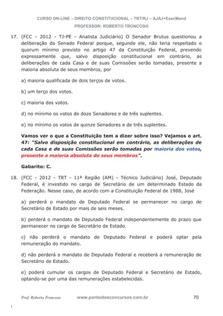 17. (FCC - 2012 - TJ-PE - Analista Judiciário) O Senador Brutus questionou a 
18. (FCC - 2012 - TRT - 11ª Região (AM) - Técnico Judiciário) José, Deputado 
l. 
CURSO ON-LINE – DIREITO CONSTITUCIONAL – TRT/RJ – AJAJ+ExecMand 
PROFESSOR: ROBERTO TRONCOSO 
deliberação do Senado Federal porque, segundo ele, não teria respeitado o 
quorum mínimo previsto no artigo 47 da Constituição Federal, prevendo 
expressamente que, salvo disposição constitucional em contrário, as 
deliberações de cada Casa e de suas Comissões serão tomadas, presente a 
maioria absoluta de seus membros, por 
a) maioria qualificada de dois terços de votos. 
b) um terço dos votos. 
c) maioria dos votos. 
d) no mínimo os votos de doze Senadores e de três suplentes. 
e) no mínimo os votos de quinze Senadores e de três suplentes. 
Vamos ver o que a Constituição tem a dizer sobre isso? Vejamos o art. 
47: “Salvo disposição constitucional em contrário, as deliberações de 
cada Casa e de suas Comissões serão tomadas por maioria dos votos, 
presente a maioria absoluta de seus membros”. 
Gabarito: C. 
Federal, é investido no cargo de Secretário de um determinado Estado da 
Federação. Nesse caso, de acordo com a Constituição Federal de 1988, José 
a) perderá o mandato de Deputado Federal se permanecer no cargo de 
Secretário de Estado por mais de seis meses. 
b) perderá o mandato de Deputado Federal independentemente do prazo que 
permanecer no cargo de Secretário de Estado. 
c) não perderá o mandato de Deputado Federal e poderá optar pela 
remuneração do mandato. 
d) não perderá o mandato de Deputado Federal e receberá a remuneração de 
Secretário de Estado. 
e) poderá cumular os cargos de Deputado Federal e Secretário de Estado, 
optando-se por uma das remunerações estabelecidas. 
Prof. Roberto Troncoso www.pontodosconcursos.com.br 70 
 