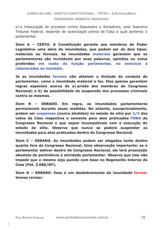 l. 
CURSO ON-LINE – DIREITO CONSTITUCIONAL – TRT/RJ – AJAJ+ExecMand 
PROFESSOR: ROBERTO TRONCOSO 
e) a instauração de processo contra Deputados e Senadores, pelo Supremo 
Tribunal Federal, depende de autorização prévia da Casa à qual pertence o 
parlamentar. 
Item A – CERTO. A Constituição garante aos membros do Poder 
Legislativo uma série de imunidades, que podem ser de dois tipos: 
materiais ou formais. As imunidades materiais garantem que os 
parlamentares são invioláveis por suas palavras, opiniões ou votos 
proferidos em razão da função parlamentar, no exercício e 
relacionados ao mandato. 
Já as imunidades formais não afastam a ilicitude da conduta do 
parlamentar, como a imunidade material o faz. Elas apenas garantem 
regras especiais acerca da a) prisão dos membros do Congresso 
Nacional; e b) da possibilidade de suspensão dos processos criminais 
contra os mesmos. 
Item B – ERRADO. Em regra, as imunidades parlamentares 
permanecem durante essas medidas. No entanto, excepcionalmente, 
podem ser suspensas (nunca abolidas) no estado de sítio por 2/3 dos 
votos da Casa respectiva e somente para atos praticados FORA do 
Congresso Nacional e que sejam incompatíveis com a execução do 
estado de sítio. Observe que nunca se poderá suspender as 
imunidades para atos praticados dentro do Congresso Nacional. 
Item C – ERRADO. As imunidades podem ser alegadas tanto dentro 
quanto fora do Congresso Nacional. Uma observação importante: se o 
parlamentar estiver dentro do Congresso Nacional, ele terá presunção 
absoluta de pertinência à atividade parlamentar. Observe que isso não 
impede que o mesmo seja punido com base no Regimento Interno da 
Casa (Pet. 3.686/DF). 
Item D – ERRADO. Esse é um desdobramento da imunidade formal. 
Vamos revisar: 
Prof. Roberto Troncoso www.pontodosconcursos.com.br 72 
 