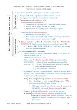 l. 
CURSO ON-LINE – DIREITO CONSTITUCIONAL – TRT/RJ – AJAJ+ExecMand 
PROFESSOR: ROBERTO TRONCOSO 
x Não afasta a ilicitude da conduta (como a imunidade material o faz) 
- Proteção válida desde a expedição do diploma (anterior à posse) 
- Válida para crimes praticados antes ou depois da diplomação 
- Parlamentares não podem ser presos salvo: 
Em relação ao Processo Em relação à prisão 
Adjetiva 
1 - Flagrante de crime inafiançável 
ou o 24hs para enviar o processo para a Casa deliberar sobre a prisão 
o Votação ABERTA e por MA (inf. STF 28/96) 
Processual o Aprovação da Casa é condição para a manutenção da prisão 
2 - Decisão judicial transitada em julgado 
o Não depende de deliberação da Casa 
Formal, o Pode ser preso, mesmo não tendo perdido o mandato por decisão da 
Casa a que pertence, nos termos do art. 55, § 2º 
2) Crimes praticados ANTES da diplomação: NÃO HÁ IMUNIDADE 
Imunidade PROCESSUAL. O parlamentar será processado normalmente (pelo STF) 
o A CASA NÃO PODE SUSTAR O PROCESSO para crimes 
praticados antes da diplomação. 
2) Crimes praticados APÓS a diplomação: 
o Pode-se processar e julgar o parlamentar federal – não precisa de 
autorização da Casa para tal 
o O STF dá ciência à respectiva Casa 
o A Casa pode - Iniciativa de partido político representado na Casa 
SUSPENDER • A Casa não pode suspender o processo de ofício. 
o processo • Deve ser provocada pelo part. pol. com rep. na Casa 
- Votação aberta e quórum de MA 
- Só para crimes após a diplomação 
- Exceção: se o processo for suspenso, desmembra e julga em 
separado (o processo somente pode ser suspenso para o 
parlamentar) o Se suspender o processo – suspende também a prescrição enquanto durar o 
mandato: Com o fim do mandato, as imunidades acabam e o ex parlamentar 
poderá ser processado normalmente 
o Prazo - Para que o processo seja suspenso - até a decisão final do STF 
- Para a Casa julgar o pedido de suspensão do processo - 45d do 
recebimento do pedido pela Mesa Diretora 
ƒ OBS: aqui o prazo é para julgar o pedido de suspensão do 
PROCESSO – em caso de flagrante, o prazo é de 24h!! 
o Concurso - Regra: NÃO desmembra o processo se o outro réu 
de Agentes (corréu) não tiver foro privilegiado. Julga tudo no STF 
Prof. Roberto Troncoso www.pontodosconcursos.com.br 73 
 