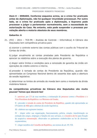 21. (FCC - 2011 - TCE-PR - Analista de Controle - Informática) A Câmara dos 
l. 
CURSO ON-LINE – DIREITO CONSTITUCIONAL – TRT/RJ – AJAJ+ExecMand 
PROFESSOR: ROBERTO TRONCOSO 
Item E – ERRADO. Conforme esquema acima, se o crime for praticado 
antes da diplomação, não há qualquer imunidade processual. Por outro 
lado, se o crime for praticado após a diplomação, o Supremo pode 
processar e julgar o parlamentar normalmente, sem a necessidade da 
autorização da Casa. No entanto, esta pode suspender o processo por 
votação aberta e maioria absoluta de seus membros. 
Gabarito: A 
Deputados tem competência privativa para 
a) exercer o controle externo das contas públicas com o auxílio do Tribunal de 
Contas da União. 
b) julgar anualmente as contas prestadas pelo Presidente da República e 
apreciar os relatórios sobre a execução dos planos de governo. 
c) dispor sobre limites e condições para a concessão de garantia da União em 
operações de crédito externo e interno. 
d) proceder à tomada de contas do Presidente da República, quando não 
apresentadas ao Congresso Nacional dentro de sessenta dias após a abertura 
da sessão legislativa. 
e) determinar os limites de emissão da moeda bem como o montante da dívida 
mobiliária federal. 
As competências privativas da Câmara dos Deputados são muito 
poucas! Temos que decorá-las! 
I - autorizar, por 2/3 de seus membros, a instauração de processo contra o Presidente e o 
Vice-Presidente da República e os Ministros de Estado; 
II - proceder à tomada de contas do Presidente da República, quando não apresentadas ao 
CN dentro de 60d após a abertura da sessão legislativa; 
III - elaborar seu regimento interno; 
IV – dispor sobre sua organização, funcionamento, polícia, criação, transformação ou 
extinção dos cargos, empregos e funções de seus serviços, e a iniciativa de lei para fixação 
da respectiva remuneração, observados os parâmetros estabelecidos na lei de diretrizes 
orçamentárias; 
V - eleger membros do Conselho da República, nos termos do art. 89, VII. 
Prof. Roberto Troncoso www.pontodosconcursos.com.br 74 
 