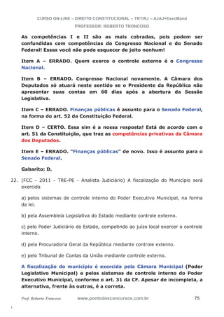 22. (FCC - 2011 - TRE-PE - Analista Judiciário) A fiscalização do Município será 
l. 
CURSO ON-LINE – DIREITO CONSTITUCIONAL – TRT/RJ – AJAJ+ExecMand 
PROFESSOR: ROBERTO TRONCOSO 
As competências I e II são as mais cobradas, pois podem ser 
confundidas com competências do Congresso Nacional e do Senado 
Federal! Essas você não pode esquecer de jeito nenhum! 
Item A – ERRADO. Quem exerce o controle externo é o Congresso 
Nacional. 
Item B – ERRADO. Congresso Nacional novamente. A Câmara dos 
Deputados só atuará neste sentido se o Presidente da República não 
apresentar suas contas em 60 dias após a abertura da Sessão 
Legislativa. 
Item C – ERRADO. Finanças públicas é assunto para o Senado Federal, 
na forma do art. 52 da Constituição Federal. 
Item D – CERTO. Essa sim é a nossa resposta! Está de acordo com o 
art. 51 da Constituição, que traz as competências privativas da Câmara 
dos Deputados. 
Item E – ERRADO. “Finanças públicas” de novo. Isso é assunto para o 
Senado Federal. 
Gabarito: D. 
exercida 
a) pelos sistemas de controle interno do Poder Executivo Municipal, na forma 
da lei. 
b) pela Assembleia Legislativa do Estado mediante controle externo. 
c) pelo Poder Judiciário do Estado, competindo ao juízo local exercer o controle 
interno. 
d) pela Procuradoria Geral da República mediante controle externo. 
e) pelo Tribunal de Contas da União mediante controle externo. 
A fiscalização do município é exercida pela Câmara Municipal (Poder 
Legislativo Municipal) e pelos sistemas de controle interno do Poder 
Executivo Municipal, conforme o art. 31 da CF. Apesar de incompleta, a 
alternativa, frente às outras, é a correta. 
Prof. Roberto Troncoso www.pontodosconcursos.com.br 75 
 