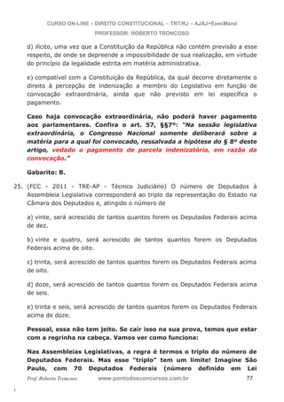 25. (FCC - 2011 - TRE-AP - Técnico Judiciário) O número de Deputados à 
l. 
CURSO ON-LINE – DIREITO CONSTITUCIONAL – TRT/RJ – AJAJ+ExecMand 
PROFESSOR: ROBERTO TRONCOSO 
d) ilícito, uma vez que a Constituição da República não contém previsão a esse 
respeito, de onde se depreende a impossibilidade de sua realização, em virtude 
do princípio da legalidade estrita em matéria administrativa. 
e) compatível com a Constituição da República, da qual decorre diretamente o 
direito à percepção de indenização a membro do Legislativo em função de 
convocação extraordinária, ainda que não previsto em lei específica o 
pagamento. 
Caso haja convocação extraordinária, não poderá haver pagamento 
aos parlamentares. Confira o art. 57, §§7º: “Na sessão legislativa 
extraordinária, o Congresso Nacional somente deliberará sobre a 
matéria para a qual foi convocado, ressalvada a hipótese do § 8º deste 
artigo, vedado o pagamento de parcela indenizatória, em razão da 
convocação.” 
Gabarito: B. 
Assembleia Legislativa corresponderá ao triplo da representação do Estado na 
Câmara dos Deputados e, atingido o número de 
a) vinte, será acrescido de tantos quantos forem os Deputados Federais acima 
de dez. 
b) vinte e quatro, será acrescido de tantos quantos forem os Deputados 
Federais acima de oito. 
c) trinta, será acrescido de tantos quantos forem os Deputados Federais acima 
de oito. 
d) doze, será acrescido de tantos quantos forem os Deputados Federais acima 
de seis. 
e) trinta e seis, será acrescido de tantos quantos forem os Deputados Federais 
acima de doze. 
Pessoal, essa não tem jeito. Se cair isso na sua prova, temos que estar 
com a regrinha na cabeça. Vamos ver como funciona: 
Nas Assembleias Legislativas, a regra é termos o triplo do número de 
Deputados Federais. Mas esse “triplo” tem um limite! Imagine São 
Paulo, com 70 Deputados Federais (número definido em Lei 
Prof. Roberto Troncoso www.pontodosconcursos.com.br 77 
 