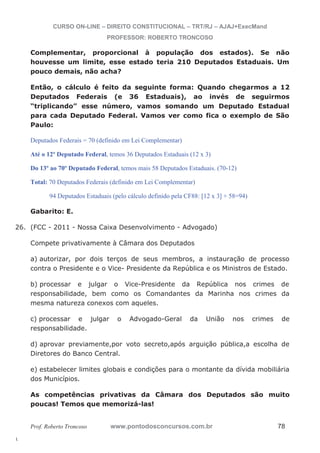 26. (FCC - 2011 - Nossa Caixa Desenvolvimento - Advogado) 
l. 
CURSO ON-LINE – DIREITO CONSTITUCIONAL – TRT/RJ – AJAJ+ExecMand 
PROFESSOR: ROBERTO TRONCOSO 
Complementar, proporcional à população dos estados). Se não 
houvesse um limite, esse estado teria 210 Deputados Estaduais. Um 
pouco demais, não acha? 
Então, o cálculo é feito da seguinte forma: Quando chegarmos a 12 
Deputados Federais (e 36 Estaduais), ao invés de seguirmos 
“triplicando” esse número, vamos somando um Deputado Estadual 
para cada Deputado Federal. Vamos ver como fica o exemplo de São 
Paulo: 
Deputados Federais = 70 (definido em Lei Complementar) 
Até o 12º Deputado Federal, temos 36 Deputados Estaduais (12 x 3) 
Do 13º ao 70º Deputado Federal, temos mais 58 Deputados Estaduais. (70-12) 
Total: 70 Deputados Federais (definido em Lei Complementar) 
94 Deputados Estaduais (pelo cálculo definido pela CF88: [12 x 3] + 58=94) 
Gabarito: E. 
Compete privativamente à Câmara dos Deputados 
a) autorizar, por dois terços de seus membros, a instauração de processo 
contra o Presidente e o Vice- Presidente da República e os Ministros de Estado. 
b) processar e julgar o Vice-Presidente da República nos crimes de 
responsabilidade, bem como os Comandantes da Marinha nos crimes da 
mesma natureza conexos com aqueles. 
c) processar e julgar o Advogado-Geral da União nos crimes de 
responsabilidade. 
d) aprovar previamente,por voto secreto,após arguição pública,a escolha de 
Diretores do Banco Central. 
e) estabelecer limites globais e condições para o montante da dívida mobiliária 
dos Municípios. 
As competências privativas da Câmara dos Deputados são muito 
poucas! Temos que memorizá-las! 
Prof. Roberto Troncoso www.pontodosconcursos.com.br 78 
 