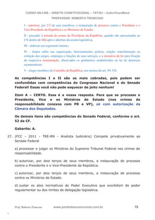 27. (FCC - 2011 - TRE-RN - Analista Judiciário) Compete privativamente ao 
l. 
CURSO ON-LINE – DIREITO CONSTITUCIONAL – TRT/RJ – AJAJ+ExecMand 
PROFESSOR: ROBERTO TRONCOSO 
I - autorizar, por 2/3 de seus membros, a instauração de processo contra o Presidente e o 
Vice-Presidente da República e os Ministros de Estado; 
II - proceder à tomada de contas do Presidente da República, quando não apresentadas ao 
CN dentro de 60d após a abertura da sessão legislativa; 
III - elaborar seu regimento interno; 
IV – dispor sobre sua organização, funcionamento, polícia, criação, transformação ou 
extinção dos cargos, empregos e funções de seus serviços, e a iniciativa de lei para fixação 
da respectiva remuneração, observados os parâmetros estabelecidos na lei de diretrizes 
orçamentárias; 
V - eleger membros do Conselho da República, nos termos do art. 89, VII. 
As competências I e II são as mais cobradas, pois podem ser 
confundidas com competências do Congresso Nacional e do Senado 
Federal! Essas você não pode esquecer de jeito nenhum! 
Item A – CERTO. Essa é a nossa resposta. Para que se processe o 
Presidente, Vice e os Ministros de Estado (nos crimes de 
responsabilidade conexos com PR e VP), só com autorização da 
Câmara dos Deputados. 
Os demais itens são competências do Senado Federal, conforme o art. 
52 da CF. 
Gabarito: A. 
Senado Federal 
a) processar e julgar os Ministros do Supremo Tribunal Federal nos crimes de 
responsabilidade. 
b) autorizar, por dois terços de seus membros, a instauração de processo 
contra o Presidente e o Vice-Presidente da República. 
c) autorizar, por dois terços de seus membros, a instauração de processo 
contra os Ministros de Estado. 
d) sustar os atos normativos do Poder Executivo que exorbitem do poder 
regulamentar ou dos limites de delegação legislativa. 
Prof. Roberto Troncoso www.pontodosconcursos.com.br 79 
 