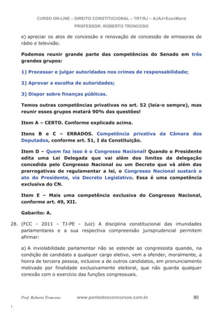 28. (FCC - 2011 - TJ-PE - Juiz) A disciplina constitucional das imunidades 
l. 
CURSO ON-LINE – DIREITO CONSTITUCIONAL – TRT/RJ – AJAJ+ExecMand 
PROFESSOR: ROBERTO TRONCOSO 
e) apreciar os atos de concessão e renovação de concessão de emissoras de 
rádio e televisão. 
Podemos reunir grande parte das competências do Senado em três 
grandes grupos: 
1) Processar e julgar autoridades nos crimes de responsabilidade; 
2) Aprovar a escolha de autoridades; 
3) Dispor sobre finanças públicas. 
Temos outras competências privativas no art. 52 (leia-o sempre), mas 
reunir esses grupos matará 90% das questões! 
Item A – CERTO. Conforme explicado acima. 
Itens B e C – ERRADOS. Competência privativa da Câmara dos 
Deputados, conforme art. 51, I da Constituição. 
Item D – Quem faz isso é o Congresso Nacional! Quando o Presidente 
edita uma Lei Delegada que vai além dos limites da delegação 
concedida pelo Congresso Nacional ou um Decreto que vá além das 
prerrogativas de regulamentar a lei, o Congresso Nacional sustará o 
ato do Presidente, via Decreto Legislativo. Essa é uma competência 
exclusiva do CN. 
Item E – Mais uma competência exclusiva do Congresso Nacional, 
conforme art. 49, XII. 
Gabarito: A. 
parlamentares e a sua respectiva compreensão jurisprudencial permitem 
afirmar: 
a) A inviolabilidade parlamentar não se estende ao congressista quando, na 
condição de candidato a qualquer cargo eletivo, vem a ofender, moralmente, a 
honra de terceira pessoa, inclusive a de outros candidatos, em pronunciamento 
motivado por finalidade exclusivamente eleitoral, que não guarda qualquer 
conexão com o exercício das funções congressuais. 
Prof. Roberto Troncoso www.pontodosconcursos.com.br 80 
 