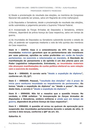 l. 
CURSO ON-LINE – DIREITO CONSTITUCIONAL – TRT/RJ – AJAJ+ExecMand 
PROFESSOR: ROBERTO TRONCOSO 
b) Desde a proclamação do resultado das eleições, os membros do Congresso 
Nacional não poderão ser presos, salvo em flagrante de crime inafiançável. 
c) Os Deputados e Senadores, desde a proclamação do resultado das eleições, 
serão submetidos a julgamento perante o Supremo Tribunal Federal. 
d) A incorporação às Forças Armadas de Deputados e Senadores, embora 
militares, dependerá de prévia licença da Casa respectiva, salvo em tempo de 
guerra. 
e) As imunidades de Deputados ou Senadores subsistirão durante o estado de 
sítio, só podendo ser suspensas mediante o voto de três quintos dos membros 
da Casa respectiva. 
Item A – CERTO. Esse é o entendimento do STF. Em regra, as 
imunidades materiais garantem que os parlamentares são invioláveis 
por suas palavras, opiniões ou votos proferidos em razão da função 
parlamentar, no exercício e relacionados ao mandato. A liberdade de 
manifestação do pensamento e da opinião é um dos pilares para um 
Poder Legislativo independente. Entretanto, as imunidades materiais 
não alcançam manifestações de cunho político-eleitoral ou sem relação 
com o exercício do mandato. 
Item B – ERRADO. O correto seria “desde a expedição do diploma”, 
conforme art. 53, §2º. 
Item C – ERRADO. Pessoal, “resultado das eleições” não é prazo de 
início para nenhuma imunidade ou impedimento de parlamentar. Ou 
temos “desde a expedição do diploma” ou “desde a posse”. No caso 
deste item, o correto é “desde a expedição do diploma”. 
Item D – ERRADO. Não há a ressalva que a questão trouxe. Na 
verdade, a CF88 enfatiza: “A incorporação às Forças Armadas de 
Deputados e Senadores, embora militares e ainda que em tempo de 
guerra, dependerá de prévia licença da Casa respectiva”. 
Item E – ERRADO. A questão só errou no quórum de aprovação para 
suspensão das imunidades parlamentares durante o estado de sítio. O 
correto é dois terços, conforme o §8º do art. 53. 
Gabarito: A. 
Prof. Roberto Troncoso www.pontodosconcursos.com.br 81 
 