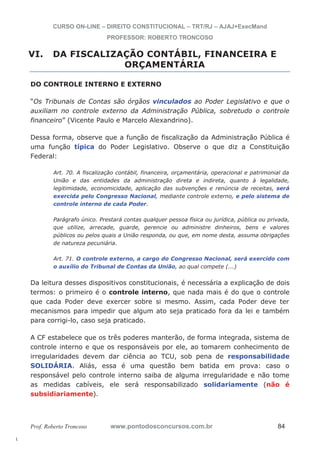 l. 
CURSO ON-LINE – DIREITO CONSTITUCIONAL – TRT/RJ – AJAJ+ExecMand 
PROFESSOR: ROBERTO TRONCOSO 
VI. DA FISCALIZAÇÃO CONTÁBIL, FINANCEIRA E 
ORÇAMENTÁRIA 
DO CONTROLE INTERNO E EXTERNO 
“Os Tribunais de Contas são órgãos vinculados ao Poder Legislativo e que o 
auxiliam no controle externo da Administração Pública, sobretudo o controle 
financeiro” (Vicente Paulo e Marcelo Alexandrino). 
Dessa forma, observe que a função de fiscalização da Administração Pública é 
uma função típica do Poder Legislativo. Observe o que diz a Constituição 
Federal: 
Art. 70. A fiscalização contábil, financeira, orçamentária, operacional e patrimonial da 
União e das entidades da administração direta e indireta, quanto à legalidade, 
legitimidade, economicidade, aplicação das subvenções e renúncia de receitas, será 
exercida pelo Congresso Nacional, mediante controle externo, e pelo sistema de 
controle interno de cada Poder. 
Parágrafo único. Prestará contas qualquer pessoa física ou jurídica, pública ou privada, 
que utilize, arrecade, guarde, gerencie ou administre dinheiros, bens e valores 
públicos ou pelos quais a União responda, ou que, em nome desta, assuma obrigações 
de natureza pecuniária. 
Art. 71. O controle externo, a cargo do Congresso Nacional, será exercido com 
o auxílio do Tribunal de Contas da União, ao qual compete (...) 
Da leitura desses dispositivos constitucionais, é necessária a explicação de dois 
termos: o primeiro é o controle interno, que nada mais é do que o controle 
que cada Poder deve exercer sobre si mesmo. Assim, cada Poder deve ter 
mecanismos para impedir que algum ato seja praticado fora da lei e também 
para corrigi-lo, caso seja praticado. 
A CF estabelece que os três poderes manterão, de forma integrada, sistema de 
controle interno e que os responsáveis por ele, ao tomarem conhecimento de 
irregularidades devem dar ciência ao TCU, sob pena de responsabilidade 
SOLIDÁRIA. Aliás, essa é uma questão bem batida em prova: caso o 
responsável pelo controle interno saiba de alguma irregularidade e não tome 
as medidas cabíveis, ele será responsabilizado solidariamente (não é 
subsidiariamente). 
Prof. Roberto Troncoso www.pontodosconcursos.com.br 84 
 