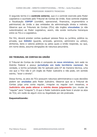 l. 
CURSO ON-LINE – DIREITO CONSTITUCIONAL – TRT/RJ – AJAJ+ExecMand 
PROFESSOR: ROBERTO TRONCOSO 
O segundo termo é o controle externo, que é o controle exercido pelo Poder 
Legislativo e auxiliado pelo Tribunal de Contas da União. Esse controle engloba 
a fiscalização COFOP (contábil, operacional, financeira, orçamentária e 
patrimonial) da União e das entidades da administração direta e indireta. 
Observe que os Tribunais de Contas (TCs) são órgãos vinculados (e não 
subordinados) ao Poder Legislativo, assim, não existe nenhuma hierarquia 
entre os TCs e o Legislativo. 
Por fim, deverá prestar contas qualquer pessoa física ou jurídica, pública ou 
privada, que GAGAU (guarde, arrecade, gerencie, administre ou utilize), 
dinheiros, bens e valores públicos ou pelos quais a União responda, ou que, 
em nome desta, assuma obrigações de natureza pecuniária. 
DO TRIBUNAL DE CONTAS DA UNIÃO 
O Tribunal de Contas da União é composto de nove ministros, tem sede no 
Distrito Federal e possui jurisdição em todo território nacional. Na 
verdade, o termo jurisdição não foi aplicado pela CF de maneira técnica, uma 
vez que o TCU não é um órgão do Poder Judiciário e não pode, em sentido 
estrito, “dizer o direito”. 
Dessa forma, os atos do TCU possuem natureza administrativa e suas decisões 
podem ser anuladas pelo Poder Judiciário. Observe que se o Tribunal de 
Contas julga uma conta regular, irregular ou regular com ressalvas, o 
Judiciário não pode alterar o mérito desse julgamento (ex: mudar de 
“regular” para “irregular”). O que o Poder Judiciário pode fazer é anular os atos 
do TCU, em razão de algum vício ou ilegalidade por ele praticada. 
Esquematizando: 
Prof. Roberto Troncoso www.pontodosconcursos.com.br 85 
 