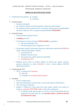 l. 
CURSO ON-LINE – DIREITO CONSTITUCIONAL – TRT/RJ – AJAJ+ExecMand 
PROFESSOR: ROBERTO TRONCOSO 
TRIBUNAL DE CONTAS DA UNIÃO 
x Função típica do Legislativo - Legislar 
- Fiscalizar 
x Controle interno: 
o Inerente a todo poder 
o Os 3 poderes manterão, de forma integrada, sistema de controle interno 
o Os responsáveis pelo controle interno, ao tomarem conhecimento de irregularidades 
devem dar ciência ao TCU, sob pena de responsabilidade SOLIDÁRIA 
x Controle Externo: 
o Feito pelo Poder Legislativo (CN) 
o Auxiliado pelo TCU 
o Os Tribunais de Contas são órgãos VINCULADOS ao Legislativo ƒ Não são subordinados a ele ƒ Não há hierarquia entre o Legislativo e os TCs 
o Fiscalização contábil, orçamentária, financeira, operacional e patrimonial COFOP da 
União e Administração direta e indireta ƒ Exercida pelo CN ƒ Mediante controle externo ƒ Sem prejuízo do controle interno de cada Poder ƒ Auxiliado pelo TCU 
o Qualquer pessoa física ou jurídica, pública ou privada que guarde, arrecade, 
gerencie, administre ou utilize (GAGAU) $, bens e valores públicos DEVEM 
PRESTAR CONTAS 
x Composição do TCU 
o TCU - Composto por 9 ministros 
- Sede: DF 
- Jurisdição (*): em todo território nacional 
x Jurisdição 
o O TCU é órgão técnico 
o Não exerce jurisdição no sentido estrito: seus atos têm natureza administrativa 
o TCU não integra o Judiciário 
o Quando o Tribunal de Contas julga uma conta regular, regular com ressalva ou 
irregular, o judiciário NÃO PODE mudar o mérito desse julgamento. ƒ O Judiciário pode apreciar para ver se houve vícios formais/processuais no 
julgamento das contas pelo TC, mas não pode mudar o mérito da decisão 
do Tribunal de Contas. 
Prof. Roberto Troncoso www.pontodosconcursos.com.br 86 
 