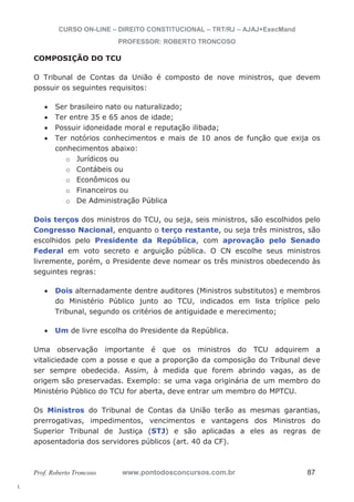 l. 
CURSO ON-LINE – DIREITO CONSTITUCIONAL – TRT/RJ – AJAJ+ExecMand 
PROFESSOR: ROBERTO TRONCOSO 
COMPOSIÇÃO DO TCU 
O Tribunal de Contas da União é composto de nove ministros, que devem 
possuir os seguintes requisitos: 
x Ser brasileiro nato ou naturalizado; 
x Ter entre 35 e 65 anos de idade; 
x Possuir idoneidade moral e reputação ilibada; 
x Ter notórios conhecimentos e mais de 10 anos de função que exija os 
conhecimentos abaixo: 
o Jurídicos ou 
o Contábeis ou 
o Econômicos ou 
o Financeiros ou 
o De Administração Pública 
Dois terços dos ministros do TCU, ou seja, seis ministros, são escolhidos pelo 
Congresso Nacional, enquanto o terço restante, ou seja três ministros, são 
escolhidos pelo Presidente da República, com aprovação pelo Senado 
Federal em voto secreto e arguição pública. O CN escolhe seus ministros 
livremente, porém, o Presidente deve nomear os três ministros obedecendo às 
seguintes regras: 
x Dois alternadamente dentre auditores (Ministros substitutos) e membros 
do Ministério Público junto ao TCU, indicados em lista tríplice pelo 
Tribunal, segundo os critérios de antiguidade e merecimento; 
x Um de livre escolha do Presidente da República. 
Uma observação importante é que os ministros do TCU adquirem a 
vitaliciedade com a posse e que a proporção da composição do Tribunal deve 
ser sempre obedecida. Assim, à medida que forem abrindo vagas, as de 
origem são preservadas. Exemplo: se uma vaga originária de um membro do 
Ministério Público do TCU for aberta, deve entrar um membro do MPTCU. 
Os Ministros do Tribunal de Contas da União terão as mesmas garantias, 
prerrogativas, impedimentos, vencimentos e vantagens dos Ministros do 
Superior Tribunal de Justiça (STJ) e são aplicadas a eles as regras de 
aposentadoria dos servidores públicos (art. 40 da CF). 
Prof. Roberto Troncoso www.pontodosconcursos.com.br 87 
 