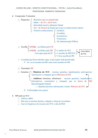 l. 
CURSO ON-LINE – DIREITO CONSTITUCIONAL – TRT/RJ – AJAJ+ExecMand 
PROFESSOR: ROBERTO TRONCOSO 
x Composição: 9 ministros 
o Requisitos - Brasileiro nato ou naturalizado 
- Idade: + de 35 e - de 65 anos 
- Idoneidade moral e reputação ilibada 
- Ter + de 10 anos de função que exija os conhecimentos abaixo 
- Notórios conhecimentos - Jurídicos 
- Contábeis 
- Econômicos 
- Financeiros 
- De Administração Pública 
o Escolha • 2/3 (6) – escolhidos pelo CN 
• 1/3 (3) – escolhidos pelo PR • 1 auditor do TCU 
Com aprovação do SF • 1 membro do MP/TCU 
• 1 livre escolha do PR 
o À medida que forem abrindo vagas, as de origem serão preservadas ƒ Ex: se sai membro do MP, entra outro membro do MP 
o Nomeação: PR 
Lista tríplice 
do TCU 
o Garantias - Ministros do TCU – mesmas garantias, impedimentos, prerrogativas, 
vencimentos e vantagens que os Ministros do STJ 
- Auditores (ministros substitutos) – mesmas garantias, impedimentos, 
prerrogativas, vencimentos e vantagens que os Juízes de TRF 
(desembargador federal) 
o Quando estiverem substituindo o titular: Ministros do STJ 
ƒ Vitaliciedade com a posse 
x MP junto ao TCU 
o NÃO é o MPU 
o Mas tem os mesmos direitos, vedações e forma de investidura 
o Sua Lei Orgânica é de iniciativa do TCU e não do PGR 
Prof. Roberto Troncoso www.pontodosconcursos.com.br 89 
 