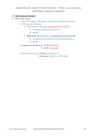 l. 
CURSO ON-LINE – DIREITO CONSTITUCIONAL – TRT/RJ – AJAJ+ExecMand 
PROFESSOR: ROBERTO TRONCOSO 
2.1. Do Congresso Nacional 
x Observações gerais: 
o Cabe ao CN dispor sobre todas as matérias de competência da União 
o O CN pode ter atribuições ƒ EXCLUSIVAS: das quais não depende sanção do PR 
x Externadas por Decreto Legislativo 
x art. 49 
ƒ PRIVATIVAS: atribuições que dependem de sanção do PR 
x Externadas por leis ordinárias e leis complementares 
x art. 48 
o Competências Privativas - da CD - Resolução 
- do SF - Resolução 
o O CN pode fazer leis - Federais: vincula só a U 
- Nacionais: vincula U, E, DF e Mun 
Prof. Roberto Troncoso www.pontodosconcursos.com.br 9 
 