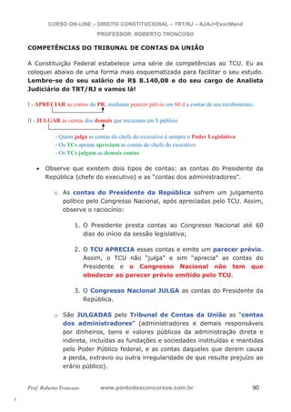 l. 
CURSO ON-LINE – DIREITO CONSTITUCIONAL – TRT/RJ – AJAJ+ExecMand 
PROFESSOR: ROBERTO TRONCOSO 
COMPETÊNCIAS DO TRIBUNAL DE CONTAS DA UNIÃO 
A Constituição Federal estabelece uma série de competências ao TCU. Eu as 
coloquei abaixo de uma forma mais esquematizada para facilitar o seu estudo. 
Lembre-se do seu salário de R$ 8.140,08 e do seu cargo de Analista 
Judiciário do TRT/RJ e vamos lá! 
I - APRECIAR as contas do PR, mediante parecer prévio em 60 d a contar de seu recebimento; 
II - JULGAR as contas dos demais que mexeram em $ público 
- Quem julga as contas do chefe do executivo é sempre o Poder Legislativo 
- Os TCs apenas apreciam as contas do chefe do executivo 
- Os TCs julgam as demais contas 
x Observe que existem dois tipos de contas: as contas do Presidente da 
República (chefe do executivo) e as “contas dos administradores”. 
o As contas do Presidente da República sofrem um julgamento 
político pelo Congresso Nacional, após apreciadas pelo TCU. Assim, 
observe o raciocínio: 
1. O Presidente presta contas ao Congresso Nacional até 60 
dias do início da sessão legislativa; 
2. O TCU APRECIA essas contas e emite um parecer prévio. 
Assim, o TCU não “julga” e sim “aprecia” as contas do 
Presidente e o Congresso Nacional não tem que 
obedecer ao parecer prévio emitido pelo TCU. 
3. O Congresso Nacional JULGA as contas do Presidente da 
República. 
o São JULGADAS pelo Tribunal de Contas da União as “contas 
dos administradores” (administradores e demais responsáveis 
por dinheiros, bens e valores públicos da administração direta e 
indireta, incluídas as fundações e sociedades instituídas e mantidas 
pelo Poder Público federal, e as contas daqueles que derem causa 
a perda, extravio ou outra irregularidade de que resulte prejuízo ao 
erário público). 
Prof. Roberto Troncoso www.pontodosconcursos.com.br 90 
 