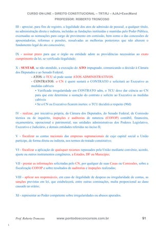 l. 
CURSO ON-LINE – DIREITO CONSTITUCIONAL – TRT/RJ – AJAJ+ExecMand 
PROFESSOR: ROBERTO TRONCOSO 
III - apreciar, para fins de registro, a legalidade dos atos de admissão de pessoal, a qualquer título, 
na administração direta e indireta, incluídas as fundações instituídas e mantidas pelo Poder Público, 
excetuadas as nomeações para cargo de provimento em comissão, bem como a das concessões de 
aposentadorias, reformas e pensões, ressalvadas as melhorias posteriores que não alterem o 
fundamento legal do ato concessório; 
IX - assinar prazo para que o órgão ou entidade adote as providências necessárias ao exato 
cumprimento da lei, se verificada ilegalidade; 
X - SUSTAR, se não atendido, a execução do ATO impugnado, comunicando a decisão à Câmara 
dos Deputados e ao Senado Federal; 
- ATOS: o TCU só pode sustar ATOS ADMINISTRATIVOS. 
- CONTRATOS: o CN é quem sustará o CONTRATO e solicitará ao Executivo as 
medidas cabíveis 
• Verificada irregularidade em CONTRATO adm, o TCU deve dar ciência ao CN 
para que este determine a sustação do contrato e solicite ao Executivo as medidas 
cabíveis 
• Se o CN ou Executivo ficarem inertes: o TCU decidirá a respeito (90d) 
IV - realizar, por iniciativa própria, da Câmara dos Deputados, do Senado Federal, de Comissão 
técnica ou de inquérito, inspeções e auditorias de natureza (COFOP) contábil, financeira, 
orçamentária, operacional e patrimonial, nas unidades administrativas dos Poderes Legislativo, 
Executivo e Judiciário, e demais entidades referidas no inciso II; 
V - fiscalizar as contas nacionais das empresas supranacionais de cujo capital social a União 
participe, de forma direta ou indireta, nos termos do tratado constitutivo; 
VI - fiscalizar a aplicação de quaisquer recursos repassados pela União mediante convênio, acordo, 
ajuste ou outros instrumentos congêneres, a Estados, DF ou Município; 
VII - prestar as informações solicitadas pelo CN, por qualquer de suas Casas ou Comissões, sobre a 
fiscalização COFOP e sobre resultados de auditorias e inspeções realizadas; 
VIII - aplicar aos responsáveis, em caso de ilegalidade de despesa ou irregularidade de contas, as 
sanções previstas em lei, que estabelecerá, entre outras cominações, multa proporcional ao dano 
causado ao erário; 
XI - representar ao Poder competente sobre irregularidades ou abusos apurados. 
Prof. Roberto Troncoso www.pontodosconcursos.com.br 91 
 