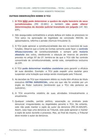 l. 
CURSO ON-LINE – DIREITO CONSTITUCIONAL – TRT/RJ – AJAJ+ExecMand 
PROFESSOR: ROBERTO TRONCOSO 
OUTRAS OBSERVAÇÕES SOBRE O TCU 
1. O TCU NÃO pode determinar a quebra do sigilo bancário de seus 
jurisdicionados (MS 22.801) e também não pode alterar 
determinações de decisão judicial transitada em julgado (inf. 561 
STF). 
2. São assegurados contraditório e ampla defesa em todos os processos no 
TCU salvo na apreciação de legalidade da concessão INICIAL de 
aposentadoria, reforma e pensão (Súmula Vinculante 3). 
3. O TCU pode apreciar a constitucionalidade das leis no exercício de suas 
funções. Observe que a Corte de Contas somente pode fazer o controle 
difuso/concreto de constitucionalidade e sempre pela maioria 
absoluta dos votos, obedecendo a cláusula de reserva de plenário 
prevista no artigo 97 da CF. lembre-se de que o TCU não faz controle 
concentrado de constitucionalidade, sendo este, competência exclusiva 
do STF. 
4. O TCU pode determinar medidas cautelares para garantir a eficácia 
de suas decisões. Exemplo: o TCU pode expedir uma cautelar para 
suspender uma licitação que esteja sendo investigada pelo Tribunal. 
5. As decisões do TCU que imputarem débito ou multa têm eficácia de título 
executivo EXTRA JUDUDICIAL, uma vez que não foi emitido por um 
órgão do Poder Judiciário (lembrando que o TCU não pertence ao 
Judiciário). 
6. O TCU encaminha relatório de suas atividades trimestralmente e 
anualmente. 
7. Qualquer cidadão, partido político, associação ou sindicato pode 
denunciar irregularidades ou ilegalidades perante o TCU. No entanto, 
este não pode manter o sigilo do autor da denúncia (MS 24.405/DF). 
Assim, caso haja uma denúncia ao Tribunal, este pode apreciar e manter 
o sigilo do autor durante o processo. Mas, ao final do mesmo, o Tribunal 
deve revelar o autor da denúncia. 
Prof. Roberto Troncoso www.pontodosconcursos.com.br 92 
 