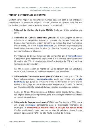 l. 
CURSO ON-LINE – DIREITO CONSTITUCIONAL – TRT/RJ – AJAJ+ExecMand 
PROFESSOR: ROBERTO TRONCOSO 
“TIPOS” DE TRIBUNAIS DE CONTAS 
Existem vários “tipos” de Tribunais de Contas, cada um com a sua finalidade, 
competência e jurisdição próprias. Assim, observe os quatro tipos de TCs 
existentes (as siglas podem varia de acordo com o autor): 
1. Tribunal de Contas da União (TCU): órgão da União estudado até 
agora. 
2. Tribunais de Contas Estaduais (TCEs): os TCEs julgam as contas 
referentes ao respectivo Estado e, quando não houver Tribunais de 
Contas dos Municípios, julgam também as contas dos seus municípios. 
Dessa forma, ele é um órgão estadual (ou distrital) responsável pela 
fiscalização financeira dos Estados (ou Distrito Federal) e, regra geral, 
dos municípios nele situados; 
Os Tribunais de Contas Estaduais são compostos por 7 Conselheiros: 
4 escolhidos pela Assembleia Legislativa e 3 Escolhidos pelo Governador 
(1 auditor do TCE, 1 membro do Ministério Público do TCE e 1 de livre 
nomeação do governador). 
Por fim, no que couber, as regras ao TCU se aplicam aos TCs Estaduais, 
do DF e dos Tribunais e Conselhos de contas dos Municípios. 
3. Tribunais de Contas dos Municípios (TC dos M): para que o TCE não 
fique sobrecarregado, opcionalmente, pode ser criado um órgão 
ESTADUAL que julga as contas de todos os municípios do seu estado. 
Assim, o TCE julga as contas do estado, enquanto o Tribunal de Contas 
dos Municípios (órgão estadual) julga as contas municípios do estado. 
Assim, os TC dos M (existentes em Estados como Ceará, Bahia e Goiás) 
são órgãos estaduais competentes para a fiscalização financeira de todos 
os municípios do Estado. 
4. Tribunais de Contas Municipais (TCM): por fim, temos o TCM, que é 
um órgão municipal competente para a fiscalização financeira do 
município. A Constituição Federal veda a criação de novos TCMs 
(órgãos municipais), mas manteve os que já existiam. Dessa forma, 
existem apenas dois TCMs: de São Paulo e do Rio de Janeiro. 
Prof. Roberto Troncoso www.pontodosconcursos.com.br 93 
 