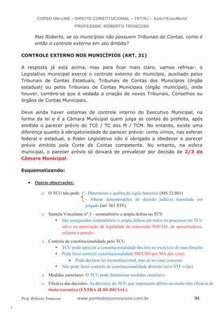 l. 
CURSO ON-LINE – DIREITO CONSTITUCIONAL – TRT/RJ – AJAJ+ExecMand 
PROFESSOR: ROBERTO TRONCOSO 
Mas Roberto, se os municípios não possuem Tribunais de Contas, como é 
então o controle externo em seu âmbito? 
CONTROLE EXTERNO NOS MUNICÍPIOS (ART. 31) 
A resposta já está acima, mas para ficar mais claro, vamos refrisar: o 
Legislativo municipal exerce o controle externo do município, auxiliado pelos 
Tribunais de Contas Estaduais, Tribunais de Contas dos Municípios (órgão 
estadual) ou pelos Tribunais de Contas Municipais (órgão municipal), onde 
houver. Lembre-se que é vedada a criação de novos Tribunais, Conselhos ou 
órgãos de Contas Municipais. 
Deve ainda haver sistemas de controle interno do Executivo Municipal, na 
forma da lei e é a Câmara Municipal quem julga as contas do prefeito, após 
emitido o parecer prévio do TCE / TC dos M / TCM. No entanto, existe uma 
diferença quanto à obrigatoriedade do parecer prévio: como vimos, nas esferas 
federal e estadual, o Poder Legislativo não é obrigado a obedecer o parecer 
prévio emitido pela Corte de Contas competente. No entanto, na esfera 
municipal, o parecer prévio só deixará de prevalecer por decisão de 2/3 da 
Câmara Municipal. 
Esquematizando: 
x Outras observações: 
o O TCU não pode - Determinar a quebra do sigilo bancário (MS 22.801) 
- Alterar determinações de decisão judicial transitada em 
julgado (inf. 561 STF) 
o Súmula Vinculante nº 3 – contraditório e ampla defesa no TCU ƒ São assegurados contraditório e ampla defesa em todos os processos no TCU 
salvo na apreciação de legalidade da concessão INICIAL de aposentadoria, 
reforma e pensão. 
o Controle de constitucionalidade pelo TCU ƒ TCU pode apreciar a constitucionalidade das leis no exercício de suas funções ƒ Pode fazer controle constitucionalidade DIFUSO por MA dos votos 
x Pode declarar lei inconstitucional, mas só no caso concreto ƒ Não pode fazer controle de constitucionalidade abstrato (só o STF o faz) 
o Medidas cautelares: O TCU pode determinar medidas cautelares 
o Eficácia das decisões: As decisões do TCU que imputarem débito ou multa têm eficácia de 
título executivo (EXTRA JUDUDICIAL) 
Prof. Roberto Troncoso www.pontodosconcursos.com.br 94 
 