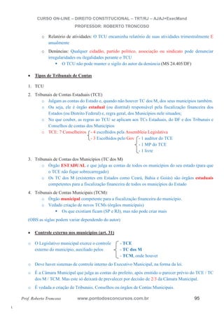 l. 
CURSO ON-LINE – DIREITO CONSTITUCIONAL – TRT/RJ – AJAJ+ExecMand 
PROFESSOR: ROBERTO TRONCOSO 
o Relatório de atividades: O TCU encaminha relatório de suas atividades trimestralmente E 
anualmente 
o Denúncias: Qualquer cidadão, partido político, associação ou sindicato pode denunciar 
irregularidades ou ilegalidades perante o TCU ƒ O TCU não pode manter o sigilo do autor da denúncia (MS 24.405/DF) 
x Tipos de Tribunais de Contas 
1. TCU 
2. Tribunais de Contas Estaduais (TCE) 
o Julgam as contas do Estado e, quando não houver TC dos M, dos seus municípios também. 
o Ou seja, ele é órgão estadual (ou distrital) responsável pela fiscalização financeira dos 
Estados (ou Distrito Federal) e, regra geral, dos Municípios nele situados; 
o No que couber, as regras ao TCU se aplicam aos TCs Estaduais, do DF e dos Tribunais e 
Conselhos de contas dos Municípios 
o TCE: 7 Conselheiros - 4 escolhidos pela Assembleia Legislativa 
- 3 Escolhidos pelo Gov - 1 auditor do TCE 
- 1 MP do TCE 
- 1 livre 
3. Tribunais de Contas dos Municípios (TC dos M) 
o Órgão ESTADUAL e que julga as contas de todos os municípios do seu estado (para que 
o TCE não fique sobrecarregado) 
o Os TC dos M (existentes em Estados como Ceará, Bahia e Goiás) são órgãos estaduais 
competentes para a fiscalização financeira de todos os municípios do Estado 
4. Tribunais de Contas Municipais (TCM): 
o Órgão municipal competente para a fiscalização financeira do município. 
o Vedado criação de novos TCMs (órgãos municipais) ƒ Os que existiam ficam (SP e RJ), mas não pode criar mais 
(OBS as siglas podem variar dependendo do autor) 
x Controle externo nos municípios (art. 31) 
o O Legislativo municipal exerce o controle - TCE 
externo do município, auxiliado pelos - TC dos M 
- TCM, onde houver 
o Deve haver sistemas de controle interno do Executivo Municipal, na forma da lei. 
o É a Câmara Municipal que julga as contas do prefeito, após emitido o parecer prévio do TCE / TC 
dos M / TCM. Mas este só deixará de prevalecer por decisão de 2/3 da Câmara Municipal. 
o É vedada a criação de Tribunais, Conselhos ou órgãos de Contas Municipais. 
Prof. Roberto Troncoso www.pontodosconcursos.com.br 95 
 