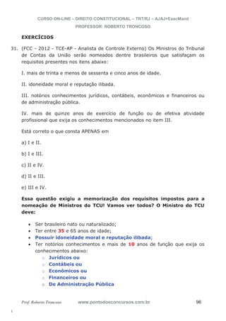 31. (FCC - 2012 - TCE-AP - Analista de Controle Externo) Os Ministros do Tribunal 
l. 
CURSO ON-LINE – DIREITO CONSTITUCIONAL – TRT/RJ – AJAJ+ExecMand 
PROFESSOR: ROBERTO TRONCOSO 
EXERCÍCIOS 
de Contas da União serão nomeados dentre brasileiros que satisfaçam os 
requisitos presentes nos itens abaixo: 
I. mais de trinta e menos de sessenta e cinco anos de idade. 
II. idoneidade moral e reputação ilibada. 
III. notórios conhecimentos jurídicos, contábeis, econômicos e financeiros ou 
de administração pública. 
IV. mais de quinze anos de exercício de função ou de efetiva atividade 
profissional que exija os conhecimentos mencionados no item III. 
Está correto o que consta APENAS em 
a) I e II. 
b) I e III. 
c) II e IV. 
d) II e III. 
e) III e IV. 
Essa questão exigiu a memorização dos requisitos impostos para a 
nomeação de Ministros do TCU! Vamos ver todos? O Ministro do TCU 
deve: 
x Ser brasileiro nato ou naturalizado; 
x Ter entre 35 e 65 anos de idade; 
x Possuir idoneidade moral e reputação ilibada; 
x Ter notórios conhecimentos e mais de 10 anos de função que exija os 
conhecimentos abaixo: 
o Jurídicos ou 
o Contábeis ou 
o Econômicos ou 
o Financeiros ou 
o De Administração Pública 
Prof. Roberto Troncoso www.pontodosconcursos.com.br 96 
 