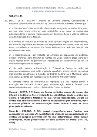 32. (FCC - 2012 - TCE-AM - Analista de Controle Externo) Considerando a 
l. 
CURSO ON-LINE – DIREITO CONSTITUCIONAL – TRT/RJ – AJAJ+ExecMand 
PROFESSOR: ROBERTO TRONCOSO 
Gabarito: D. 
disciplina constitucional do Tribunal de Contas da União, é correto afirmar que 
a) o Tribunal de Contas da União não é órgão integrante do Poder Judiciário, 
em que pese tenha entre as suas atribuições a de julgar as contas dos 
administradores e demais responsáveis por dinheiros, bens e valores públicos 
da administração direta federal. 
b) é vedado ao Tribunal de Contas da União aplicar sanções aos responsáveis, 
em caso de ilegalidade de despesa ou irregularidade de contas, uma vez que 
essa competência é exclusiva dos Juízes Federais em razão do princípio do 
devido processo legal. 
c) é inconstitucional, por violação ao princípio da separação de poderes, 
decisão proferida pelo Tribunal de Contas da União fixando prazo para que 
órgão federal adote as providências necessárias ao cumprimento da lei, se 
verificada ilegalidade de despesa. 
d) não estão sujeitos à fiscalização do Tribunal de Contas da União, os 
recursos repassados pela União mediante convênio, acordo, ajuste ou outros 
instrumentos congêneres, a Estado, ao Distrito Federal ou a Município, visto 
que apenas poderão ser fiscalizados pelo Supremo Tribunal Federal. 
e) compete apenas ao Presidente da República e a Juiz Federal sustar a 
execução de contrato firmado pela Administração Pública federal com 
ilegalidade de despesa, ouvido o Tribunal de Contas da União. 
Item A – CERTO. O Tribunal de Contas da União, apesar do nome, não 
integra o Judiciário. Ele é vinculado ao Legislativo, sendo o órgão que 
auxilia o Congresso Nacional na sua função fiscalizadora. Julgar as 
contas dos administradores e demais responsáveis por dinheiros, bens 
e valores públicos da administração direta federal é uma de suas 
principais atividades. 
Item B – ERRADO. O TCU possui competência para “aplicar aos 
responsáveis, em caso de ilegalidade de despesa ou irregularidade de 
contas, as sanções previstas em lei, que estabelecerá, entre outras 
cominações, multa proporcional ao dano causado ao erário” (art. 71, 
VIII). 
Prof. Roberto Troncoso www.pontodosconcursos.com.br 97 
 