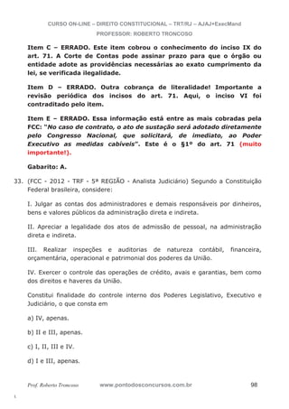 33. (FCC - 2012 - TRF - 5ª REGIÃO - Analista Judiciário) Segundo a Constituição 
l. 
CURSO ON-LINE – DIREITO CONSTITUCIONAL – TRT/RJ – AJAJ+ExecMand 
PROFESSOR: ROBERTO TRONCOSO 
Item C – ERRADO. Este item cobrou o conhecimento do inciso IX do 
art. 71. A Corte de Contas pode assinar prazo para que o órgão ou 
entidade adote as providências necessárias ao exato cumprimento da 
lei, se verificada ilegalidade. 
Item D – ERRADO. Outra cobrança de literalidade! Importante a 
revisão periódica dos incisos do art. 71. Aqui, o inciso VI foi 
contraditado pelo item. 
Item E – ERRADO. Essa informação está entre as mais cobradas pela 
FCC: “No caso de contrato, o ato de sustação será adotado diretamente 
pelo Congresso Nacional, que solicitará, de imediato, ao Poder 
Executivo as medidas cabíveis”. Este é o §1º do art. 71 (muito 
importante!). 
Gabarito: A. 
Federal brasileira, considere: 
I. Julgar as contas dos administradores e demais responsáveis por dinheiros, 
bens e valores públicos da administração direta e indireta. 
II. Apreciar a legalidade dos atos de admissão de pessoal, na administração 
direta e indireta. 
III. Realizar inspeções e auditorias de natureza contábil, financeira, 
orçamentária, operacional e patrimonial dos poderes da União. 
IV. Exercer o controle das operações de crédito, avais e garantias, bem como 
dos direitos e haveres da União. 
Constitui finalidade do controle interno dos Poderes Legislativo, Executivo e 
Judiciário, o que consta em 
a) IV, apenas. 
b) II e III, apenas. 
c) I, II, III e IV. 
d) I e III, apenas. 
Prof. Roberto Troncoso www.pontodosconcursos.com.br 98 
 