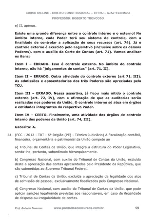 34. (FCC - 2012 - TRT - 6ª Região (PE) - Técnico Judiciário) A fiscalização contábil, 
l. 
CURSO ON-LINE – DIREITO CONSTITUCIONAL – TRT/RJ – AJAJ+ExecMand 
PROFESSOR: ROBERTO TRONCOSO 
e) II, apenas. 
Existe uma grande diferença entre o controle interno e o externo! No 
âmbito interno, cada Poder terá seu sistema de controle, com a 
finalidade de controlar a aplicação de seus recursos (art. 74). Já o 
controle externo é exercido pelo Legislativo (inclusive sobre os demais 
Poderes), com o auxílio da Corte de Contas (art. 71). Vamos analisar 
os itens: 
Item I – ERRADO. Isso é controle externo. No âmbito do controle 
interno, não há “julgamentos de contas” (art. 71, II). 
Item II – ERRADO. Outra atividade do controle externo (art 71, III). 
As admissões e aposentadorias dos três Poderes são apreciadas pelo 
TCU. 
Item III – ERRADO. Nessa assertiva, já ficou mais nítido o controle 
externo (art. 72, IV), com a afirmação de que as auditorias serão 
realizadas nos poderes da União. O controle interno só atua em órgãos 
e entidades integrantes do respectivo Poder. 
Item IV – CERTO. Finalmente, uma atividade dos órgãos de controle 
interno dos poderes da União (art. 74, III). 
Gabarito: A. 
financeira, orçamentária e patrimonial da União compete ao 
a) Tribunal de Contas da União, que integra a estrutura do Poder Legislativo, 
sendo-lhe, portanto, subordinado hierarquicamente. 
b) Congresso Nacional, com auxílio do Tribunal de Contas da União, excluída 
deste a apreciação das contas apresentadas pelo Presidente da República, que 
são submetidas ao Supremo Tribunal Federal. 
c) Tribunal de Contas da União, excluída a apreciação da legalidade dos atos 
de admissão de pessoal, exclusivamente fiscalizados pelo Congresso Nacional. 
d) Congresso Nacional, com auxílio do Tribunal de Contas da União, que pode 
aplicar sanções legalmente previstas aos responsáveis, em caso de ilegalidade 
de despesa ou irregularidade de contas. 
Prof. Roberto Troncoso www.pontodosconcursos.com.br 99 
 