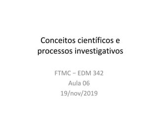 Conceitos	científicos	e	
processos	investigativos	
FTMC	–	EDM	342	
Aula	06	
19/nov/2019	
 