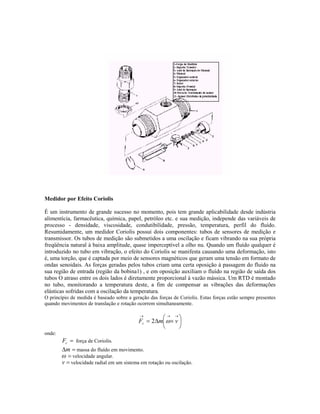 Medidor por Efeito Coriolis

É um instrumento de grande sucesso no momento, pois tem grande aplicabilidade desde indústria
alimentícia, farmacêutica, química, papel, petróleo etc. e sua medição, independe das variáveis de
processo - densidade, viscosidade, condutibilidade, pressão, temperatura, perfil do fluído.
Resumidamente, um medidor Coriolis possui dois componentes: tubos de sensores de medição e
transmissor. Os tubos de medição são submetidos a uma oscilação e ficam vibrando na sua própria
freqüência natural à baixa amplitude, quase imperceptível a olho nu. Quando um fluído qualquer é
introduzido no tubo em vibração, o efeito do Coriolis se manifesta causando uma deformação, isto
é, uma torção, que é captada por meio de sensores magnéticos que geram uma tensão em formato de
ondas senoidais. As forças geradas pelos tubos criam uma certa oposição à passagem do fluido na
sua região de entrada (região da bobina1) , e em oposição auxiliam o fluído na região de saída dos
tubos O atraso entre os dois lados é diretamente proporcional à vazão mássica. Um RTD é montado
no tubo, monitorando a temperatura deste, a fim de compensar as vibrações das deformações
elásticas sofridas com a oscilação da temperatura.
O princípio de medida é baseado sobre a geração das forças de Coriolis. Estas forças estão sempre presentes
quando movimentos de translação e rotação ocorrem simultaneamente.

                                           →
                                                    → →
                                           Fc = 2∆m ω × v 
                                                          
onde:
        Fc = força de Coriolis.
        ∆m = massa do fluído em movimento.
        ω = velocidade angular.
        v = velocidade radial em um sistema em rotação ou oscilação.
 